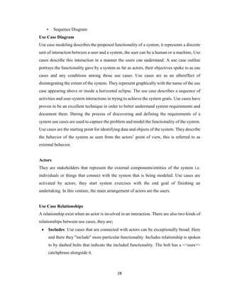 28
• Sequence Diagram
Use Case Diagram
Use case modeling describes the proposed functionality of a system, it represents a discrete
unit of interaction between a user and a system, the user can be a human or a machine, Use
cases describe this interaction in a manner the users can understand. A use case outline
portrays the functionality gave by a system as far as actors, their objectives spoke to as use
cases and any conditions among those use cases. Use cases are as an aftereffect of
disintegrating the extent of the system. They represent graphically with the name of the use
case appearing above or inside a horizontal eclipse. The use case describes a sequence of
activities and user-system interactions in trying to achieve the system goals. Use cases have
proven to be an excellent technique in order to better understand system requirements and
document them. During the process of discovering and defining the requirements of a
system use cases are used to capture the problem and model the functionality of the system.
Use cases are the starting point for identifying data and objects of the system. They describe
the behavior of the system as seen from the actors’ point of view, this is referred to as
external behavior.
Actors
They are stakeholders that represent the external components/entities of the system i.e.
individuals or things that connect with the system that is being modeled. Use cases are
activated by actors, they start system exercises with the end goal of finishing an
undertaking. In this venture, the main arrangement of actors are the users.
Use Case Relationships
A relationship exist when an actor is involved in an interaction. There are also two kinds of
relationships between use cases, they are;
 Includes: Use cases that are connected with actors can be exceptionally broad. Here
and there they "include" more particular functionality. Includes relationship is spoken
to by dashed bolts that indicate the included functionality. The bolt has a <<uses>>
catchphrase alongside it.
 