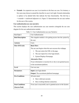 29
 Extends: An expansion use case is an insertion to the base use case. For instance, a
few users may choose to amend the classifier in case it isn't right. Extends relationship
is spoken to by dashed bolts that indicate the base functionality. The bolt has a
<<extends>> watchword adjacent to it. Figure 3.5 demonstrates the use case outline
for the user of the system.
User authentication use case narrative
This section displays the user authentication use case narrative alongside the use case
diagram for the user authentication module.
Table 3.1: User Authentication use case Narrative
Use Case 1 User Authentication
Brief Description This singular module is for getting access into the system by
the user.
Actor(s) Users
Flow Of Events Basic Flow:
The use case begins when the user accesses the webpage
1. The user enters the URL to the page.
2. The user inputs his or her login details.
3. System Displays Homepage
Alternative Flow:
If user information is incorrect he or she is not granted access
to the recruitment platform.
Level User use case
Parameters Input: user login details
Output: The recruitment platform homepage
Pre-Conditions All users must:
 Have valid user account.
 Have working Internet connection.
Post-Conditions
(Success End)
If use case is successful, user is granted access to the System.
 