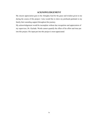iv
ACKNOWLEDGEMENT
My sincere appreciation goes to the Almighty God for the grace and wisdom given to me
during the course of this project. I also would like to show my profound gratitude to my
family their unending support throughout this journey.
My acknowledgement would be incomplete without due recognition and appreciation of
my supervisor, Dr. Oyelade. Words cannot quantify the effect of his effort and time put
into this project. His input put into this project is most appreciated.
 
