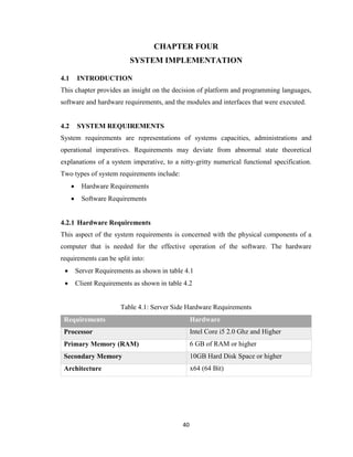 40
CHAPTER FOUR
SYSTEM IMPLEMENTATION
4.1 INTRODUCTION
This chapter provides an insight on the decision of platform and programming languages,
software and hardware requirements, and the modules and interfaces that were executed.
4.2 SYSTEM REQUIREMENTS
System requirements are representations of systems capacities, administrations and
operational imperatives. Requirements may deviate from abnormal state theoretical
explanations of a system imperative, to a nitty-gritty numerical functional specification.
Two types of system requirements include:
 Hardware Requirements
 Software Requirements
4.2.1 Hardware Requirements
This aspect of the system requirements is concerned with the physical components of a
computer that is needed for the effective operation of the software. The hardware
requirements can be split into:
 Server Requirements as shown in table 4.1
 Client Requirements as shown in table 4.2
Table 4.1: Server Side Hardware Requirements
Requirements Hardware
Processor Intel Core i5 2.0 Ghz and Higher
Primary Memory (RAM) 6 GB of RAM or higher
Secondary Memory 10GB Hard Disk Space or higher
Architecture x64 (64 Bit)
 