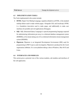 42
Web Server Xampp development server
4.3 IMPLEMENTATION TOOLS
The Tools implemented in the system include:
 HTML: Hyper-Text Markup Language, regularly alluded to as HTML, is the standard
markup dialect used to make website pages. Alongside CSS, and JavaScript, HTML
is a foundation innovation used to make pages, and additionally to make user
interfaces for portable and web applications (Flanagan).
 SQL: SQL (Structured Query Language) is special programming language expected
for administering information put away in a relational database management system
(RDBMS), or for stream taking care of in a relational information stream management
system (RDSMS).
 Phpstorm: Phpstorm is an Integrated Development Environment (IDE) used for
programming in PHP. It gives code investigation. Phpstorm is produced by the Czech
organization JetBrains. It is cross-platform taking a shot at Windows, Mac OS X and
Linux.
4.4 INTERFACES AND MODULES
This section gives a pictorial view of the various modules, sub modules and interfaces of
the web application.
 