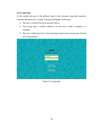 44
4.4.2 Login Page
At this module the users of the platform login to their accounts using their respective
username and password. A couple of thing would happen on this page.
 The user is verified if he has an account with us.
 The account type is verified, whether or not the user is either a company or a
candidate.
 The user is redirected to his or her home page based on the account type which he
has on the platform.
Figure 4.2: Login page
 