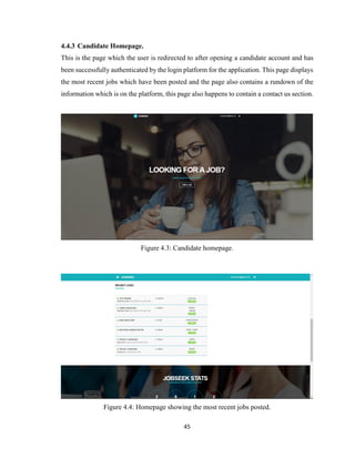 45
4.4.3 Candidate Homepage.
This is the page which the user is redirected to after opening a candidate account and has
been successfully authenticated by the login platform for the application. This page displays
the most recent jobs which have been posted and the page also contains a rundown of the
information which is on the platform, this page also happens to contain a contact us section.
Figure 4.3: Candidate homepage.
Figure 4.4: Homepage showing the most recent jobs posted.
 