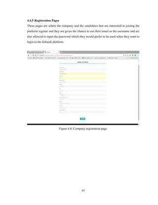47
4.4.5 Registration Pages
These pages are where the company and the candidates that are interested in joining the
platform register and they are given the chance to use their email as the username and are
also allowed to input the password which they would prefer to be used when they want to
login to the Jobseek platform.
Figure 4.6: Company registration page.
 