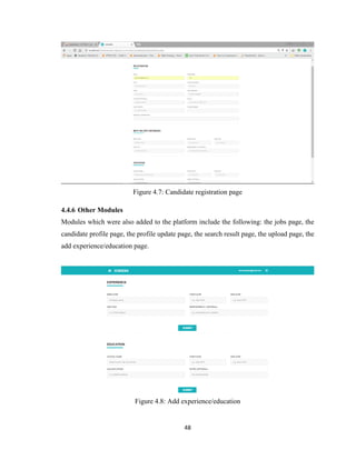 48
Figure 4.7: Candidate registration page
4.4.6 Other Modules
Modules which were also added to the platform include the following: the jobs page, the
candidate profile page, the profile update page, the search result page, the upload page, the
add experience/education page.
Figure 4.8: Add experience/education
 