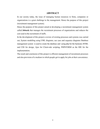 v
ABSTRACT
In our society today, the issue of managing human resources in firms, companies or
organizations is a great challenge to the management. Hence the purpose of this project
(recruitment management system).
Hence the purpose of this project aimed at developing a recruitment management system
called Jobseek that manages the recruitment processes of organizations and reduces the
cost used in the recruitment of staffs.
In the development of this project a review of existing processes and systems was carried
out, System modelling using UML diagrams, use case and sequence diagrams Database
management system is used to create the database and using php for the backend, HTML
and CSS for design, Ajax for Client-side scripting, PHPSTORM as the IDE for the
implementation.
The result and conclusion of this project is efficient management of recruitment processes
and also provision of a medium in which people get to apply for jobs at their convenience.
 