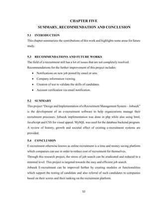 52
CHAPTER FIVE
SUMMARY, RECOMMENDATION AND CONCLUSION
5.1 INTRODUCTION
This chapter summarizes the contributions of this work and highlights some areas for future
study.
5.3 RECOMMENDATIONS AND FUTURE WORKS
The field of e-recruitment still has a lot of issues that are not completely resolved.
Recommendations for the further improvement of this project includes:
 Notifications on new job posted by email or sms.
 Company information viewing.
 Creation of test to validate the skills of candidates.
 Account verification via email notification.
5.2 SUMMARY
This project “Design and Implementation of a Recruitment Management System – Jobseek”
is the development of an e-recruitment software to help organizations manage their
recruitment processes. Jobseek implementation was done in php while also using html,
JavaScript and CSS for visual appeal. MySQL was used for the database backend program.
A review of history, growth and societal effect of existing e-recruitment systems are
provided.
5.4 CONCLUSION
E-recruitment otherwise known as online recruitment is a time and money saving platform
which companies can use in order to reduce cost of recruitment for themselves.
Through this research project, the stress of job search can be eradicated and reduced to a
minimal level. This project is targeted towards the easy and efficient job search.
Jobseek E-recruitment can be improved further by creating modules or functionalities
which support the testing of candidate and also referral of such candidates to companies
based on their scores and their ranking on the recruitment platform.
 