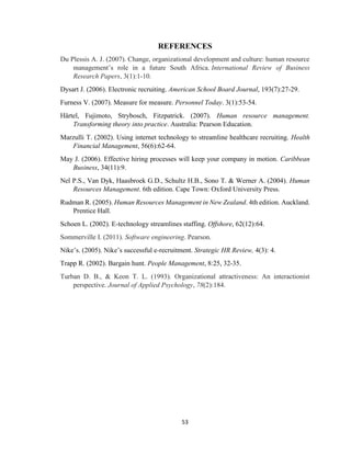 53
REFERENCES
Du Plessis A. J. (2007). Change, organizational development and culture: human resource
management’s role in a future South Africa. International Review of Business
Research Papers, 3(1):1-10.
Dysart J. (2006). Electronic recruiting. American School Board Journal, 193(7):27-29.
Furness V. (2007). Measure for measure. Personnel Today. 3(1):53-54.
Härtel, Fujimoto, Strybosch, Fitzpatrick. (2007). Human resource management.
Transforming theory into practice. Australia: Pearson Education.
Marzulli T. (2002). Using internet technology to streamline healthcare recruiting. Health
Financial Management, 56(6):62-64.
May J. (2006). Effective hiring processes will keep your company in motion. Caribbean
Business, 34(11):9.
Nel P.S., Van Dyk, Haasbroek G.D., Schultz H.B., Sono T. & Werner A. (2004). Human
Resources Management. 6th edition. Cape Town: Oxford University Press.
Rudman R. (2005). Human Resources Management in New Zealand. 4th edition. Auckland.
Prentice Hall.
Schoen L. (2002). E-technology streamlines staffing. Offshore, 62(12):64.
Sommerville I. (2011). Software engineering. Pearson.
Nike’s. (2005). Nike’s successful e-recruitment. Strategic HR Review, 4(3): 4.
Trapp R. (2002). Bargain hunt. People Management, 8:25, 32-35.
Turban D. B., & Keon T. L. (1993). Organizational attractiveness: An interactionist
perspective. Journal of Applied Psychology, 78(2):184.
 