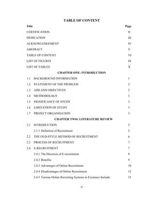 vi
TABLE OF CONTENT
Title Page
CERTIFICATION II
DEDICATION III
ACKNOWLEDGEMENT IV
ABSTRACT V
TABLE OF CONTENT VI
LIST OF FIGURES IX
LIST OF TABLES X
CHAPTER ONE: INTRODUCTION
1.1 BACKGROUND INFORMATION 1
1.2 STATEMENT OF THE PROBLEM 2
1.3 AIM AND OBJECTIVES 2
1.4 METHODOLOGY 3
1.5 SIGNIFICANCE OF STUDY 3
1.6 LIMITATION OF STUDY 3
1.7 PROJECT ORGANISATION 3
CHAPTER TWO: LITERATURE REVIEW
2.1 INTRODUCTION 5
2.1.1 Definition of Recruitment 5
2.2 THE OLD-STYLE METHOD OF RECRUITMENT 6
2.3 PROCESS OF RECRUITMENT 7
2.4 E-RECRUITMENT 7
2.4.1 The Direction of E-recruitment 8
2.4.2 Benefits 9
2.4.3 Advantages of Online Recruitment 10
2.4.4 Disadvantages of Online Recruitment 12
2.4.5 Various Online Recruiting Systems in Existence Include: 13
 