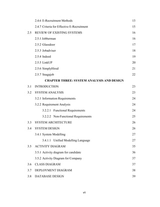 vii
2.4.6 E-Recruitment Methods 13
2.4.7 Criteria for Effective E-Recruitment 15
2.5 REVIEW OF EXISTING SYSTEMS 16
2.5.1 Jobberman 16
2.5.2 Glassdoor 17
2.5.3 Jobadviser 18
2.5.4 Indeed 19
2.5.5 LinkUP 20
2.5.6 SimplyHired 21
2.5.7 Snagajob 22
CHAPTER THREE: SYSTEM ANALYSIS AND DESIGN
3.1 INTRODUCTION 23
3.2 SYSTEM ANALYSIS 23
3.2.1 Information Requirements 24
3.2.2 Requirement Analysis 24
3.2.2.1 Functional Requirements 24
3.2.2.2 Non-Functional Requirements 25
3.3 SYSTEM ARCHITECTURE 26
3.4 SYSTEM DESIGN 26
3.4.1 System Modelling 27
3.4.1.1 Unified Modelling Language 27
3.5 ACTIVITY DIAGRAM 35
3.5.1 Activity diagram for candidate 36
3.5.2 Activity Diagram for Company 37
3.6 CLASS DIAGRAM 37
3.7 DEPLOYMENT DIAGRAM 38
3.8 DATABASE DESIGN 39
 