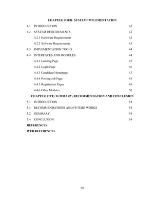 viii
CHAPTER FOUR: SYSTEM IMPLEMENTATION
4.1 INTRODUCTION 42
4.2 SYSTEM REQUIREMENTS 42
4.2.1 Hardware Requirements 42
4.2.2 Software Requirements 43
4.3 IMPLEMENTATION TOOLS 44
4.4 INTERFACES AND MODULES 44
4.4.1 Landing Page 45
4.4.2 Login Page 46
4.4.3 Candidate Homepage. 47
4.4.4 Posting Job Page. 48
4.4.5 Registration Pages 49
4.4.6 Other Modules 50
CHAPTER FIVE: SUMMARY, RECOMMENDATION AND CONCLUSION
5.1 INTRODUCTION 54
5.3 RECOMMENDATIONS AND FUTURE WORKS 54
5.2 SUMMARY 54
5.4 CONCLUSION 54
REFERENCES
WEB REFERENCES
 