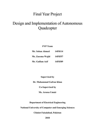 Final Year Project
Design and Implementation of Autonomous
Quadcopter
FYP Team
Mr. Soban Ahmed 14F8114
Ms. Zaeema Wajid 14F8357
Mr. Gulfam Asif 14F8389
Supervised by
Dr. Muhammad Gufran Khan
Co-Supervised by
Ms. Aroosa Umair
Department of Electrical Engineering
National University of Computer and Emerging Sciences
Chiniot Faisalabad, Pakistan
2018
 