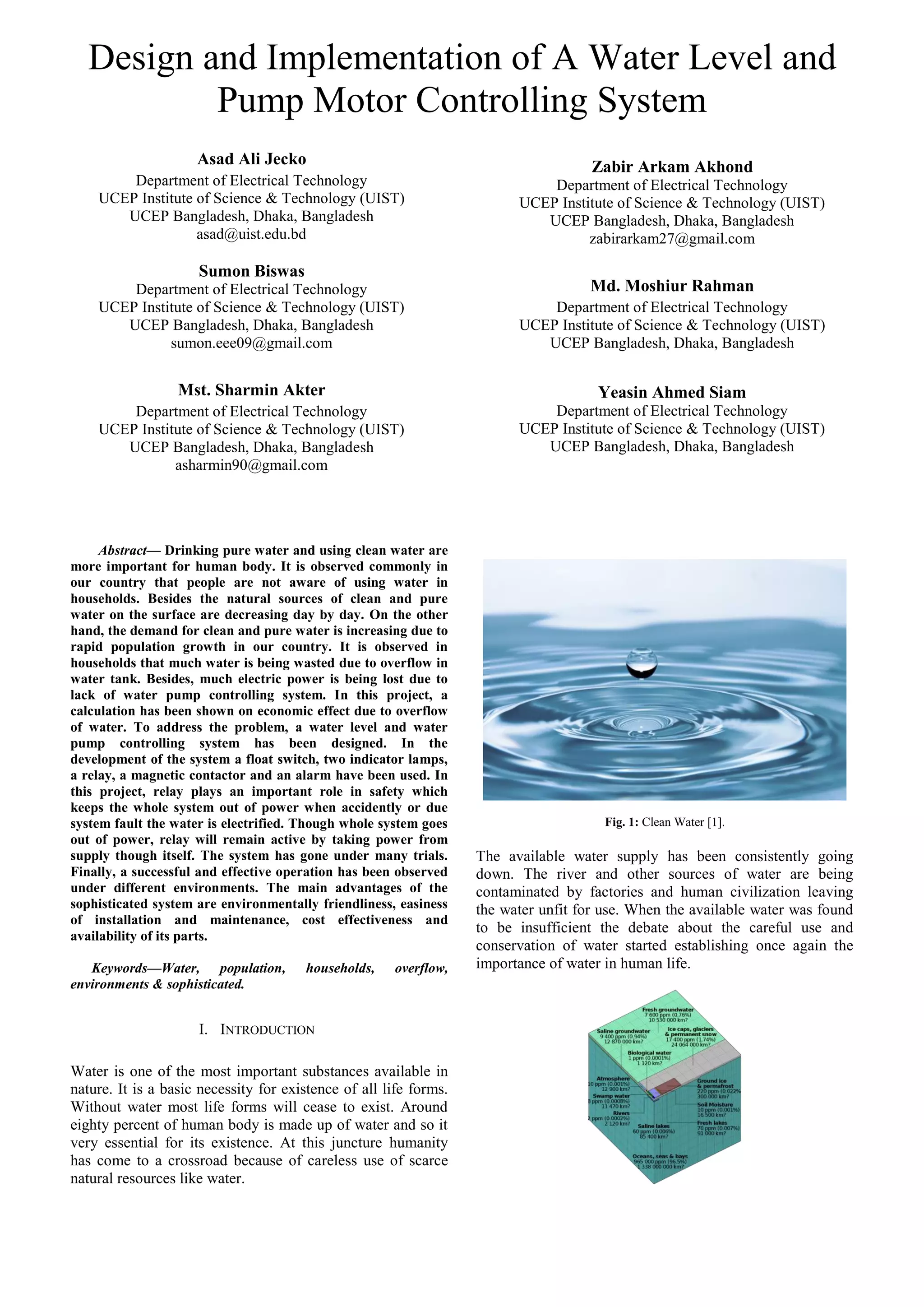 Design and Implementation of A Water Level and
Pump Motor Controlling System
Asad Ali Jecko
Department of Electrical Technology
UCEP Institute of Science & Technology (UIST)
UCEP Bangladesh, Dhaka, Bangladesh
asad@uist.edu.bd
Sumon Biswas
Department of Electrical Technology
UCEP Institute of Science & Technology (UIST)
UCEP Bangladesh, Dhaka, Bangladesh
sumon.eee09@gmail.com
Mst. Sharmin Akter
Department of Electrical Technology
UCEP Institute of Science & Technology (UIST)
UCEP Bangladesh, Dhaka, Bangladesh
asharmin90@gmail.com
Zabir Arkam Akhond
Department of Electrical Technology
UCEP Institute of Science & Technology (UIST)
UCEP Bangladesh, Dhaka, Bangladesh
zabirarkam27@gmail.com
Md. Moshiur Rahman
Department of Electrical Technology
UCEP Institute of Science & Technology (UIST)
UCEP Bangladesh, Dhaka, Bangladesh
Yeasin Ahmed Siam
Department of Electrical Technology
UCEP Institute of Science & Technology (UIST)
UCEP Bangladesh, Dhaka, Bangladesh
Abstract— Drinking pure water and using clean water are
more important for human body. It is observed commonly in
our country that people are not aware of using water in
households. Besides the natural sources of clean and pure
water on the surface are decreasing day by day. On the other
hand, the demand for clean and pure water is increasing due to
rapid population growth in our country. It is observed in
households that much water is being wasted due to overflow in
water tank. Besides, much electric power is being lost due to
lack of water pump controlling system. In this project, a
calculation has been shown on economic effect due to overflow
of water. To address the problem, a water level and water
pump controlling system has been designed. In the
development of the system a float switch, two indicator lamps,
a relay, a magnetic contactor and an alarm have been used. In
this project, relay plays an important role in safety which
keeps the whole system out of power when accidently or due
system fault the water is electrified. Though whole system goes
out of power, relay will remain active by taking power from
supply though itself. The system has gone under many trials.
Finally, a successful and effective operation has been observed
under different environments. The main advantages of the
sophisticated system are environmentally friendliness, easiness
of installation and maintenance, cost effectiveness and
availability of its parts.
Keywords—Water, population, households, overflow,
environments & sophisticated.
I. INTRODUCTION
Water is one of the most important substances available in
nature. It is a basic necessity for existence of all life forms.
Without water most life forms will cease to exist. Around
eighty percent of human body is made up of water and so it
very essential for its existence. At this juncture humanity
has come to a crossroad because of careless use of scarce
natural resources like water.
Fig. 1: Clean Water [1].
The available water supply has been consistently going
down. The river and other sources of water are being
contaminated by factories and human civilization leaving
the water unfit for use. When the available water was found
to be insufficient the debate about the careful use and
conservation of water started establishing once again the
importance of water in human life.
 