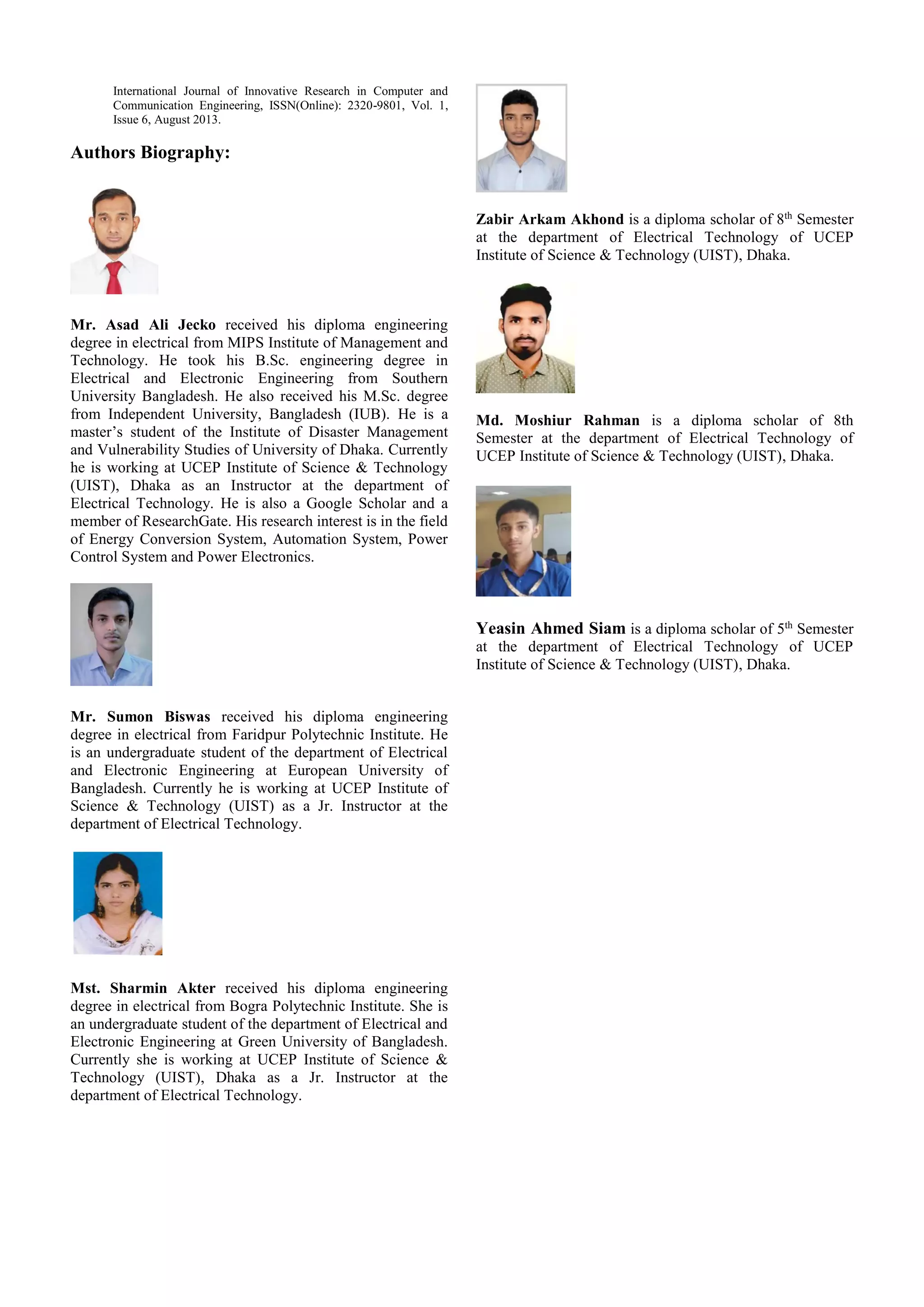 International Journal of Innovative Research in Computer and
Communication Engineering, ISSN(Online): 2320-9801, Vol. 1,
Issue 6, August 2013.
Authors Biography:
Mr. Asad Ali Jecko received his diploma engineering
degree in electrical from MIPS Institute of Management and
Technology. He took his B.Sc. engineering degree in
Electrical and Electronic Engineering from Southern
University Bangladesh. He also received his M.Sc. degree
from Independent University, Bangladesh (IUB). He is a
master’s student of the Institute of Disaster Management
and Vulnerability Studies of University of Dhaka. Currently
he is working at UCEP Institute of Science & Technology
(UIST), Dhaka as an Instructor at the department of
Electrical Technology. He is also a Google Scholar and a
member of ResearchGate. His research interest is in the field
of Energy Conversion System, Automation System, Power
Control System and Power Electronics.
Mr. Sumon Biswas received his diploma engineering
degree in electrical from Faridpur Polytechnic Institute. He
is an undergraduate student of the department of Electrical
and Electronic Engineering at European University of
Bangladesh. Currently he is working at UCEP Institute of
Science & Technology (UIST) as a Jr. Instructor at the
department of Electrical Technology.
Mst. Sharmin Akter received his diploma engineering
degree in electrical from Bogra Polytechnic Institute. She is
an undergraduate student of the department of Electrical and
Electronic Engineering at Green University of Bangladesh.
Currently she is working at UCEP Institute of Science &
Technology (UIST), Dhaka as a Jr. Instructor at the
department of Electrical Technology.
Zabir Arkam Akhond is a diploma scholar of 8th
Semester
at the department of Electrical Technology of UCEP
Institute of Science & Technology (UIST), Dhaka.
Md. Moshiur Rahman is a diploma scholar of 8th
Semester at the department of Electrical Technology of
UCEP Institute of Science & Technology (UIST), Dhaka.
Yeasin Ahmed Siam is a diploma scholar of 5th
Semester
at the department of Electrical Technology of UCEP
Institute of Science & Technology (UIST), Dhaka.
 