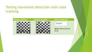 Testing movement detection with color
tracking
Gambar sebelum Gambar sesudah Hasil pembacaan
Queen from (4,5) to
(4,4)
 