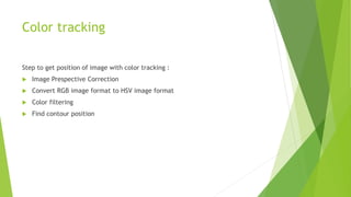 Color tracking
Step to get position of image with color tracking :
 Image Prespective Correction
 Convert RGB image format to HSV image format
 Color filtering
 Find contour position
 