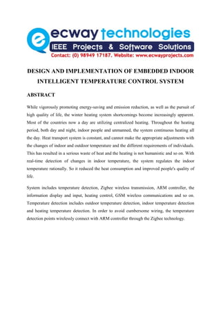 DESIGN AND IMPLEMENTATION OF EMBEDDED INDOOR
        INTELLIGENT TEMPERATURE CONTROL SYSTEM

ABSTRACT

While vigorously promoting energy-saving and emission reduction, as well as the pursuit of
high quality of life, the winter heating system shortcomings become increasingly apparent.
Most of the countries now a day are utilizing centralized heating. Throughout the heating
period, both day and night, indoor people and unmanned, the system continuous heating all
the day. Heat transport system is constant, and cannot make the appropriate adjustments with
the changes of indoor and outdoor temperature and the different requirements of individuals.
This has resulted in a serious waste of heat and the heating is not humanistic and so on. With
real-time detection of changes in indoor temperature, the system regulates the indoor
temperature rationally. So it reduced the heat consumption and improved people's quality of
life.

System includes temperature detection, Zigbee wireless transmission, ARM controller, the
information display and input, heating control, GSM wireless communications and so on.
Temperature detection includes outdoor temperature detection, indoor temperature detection
and heating temperature detection. In order to avoid cumbersome wiring, the temperature
detection points wirelessly connect with ARM controller through the Zigbee technology.
 