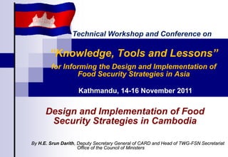 “Knowledge, Tools and Lessons”
for Informing the Design and Implementation of
Food Security Strategies in Asia
By H.E. Srun Darith, Deputy Secretary General of CARD and Head of TWG-FSN Secretariat
Office of the Council of Ministers
Kathmandu, 14-16 November 2011
Design and Implementation of Food
Security Strategies in Cambodia
Technical Workshop and Conference on
 
