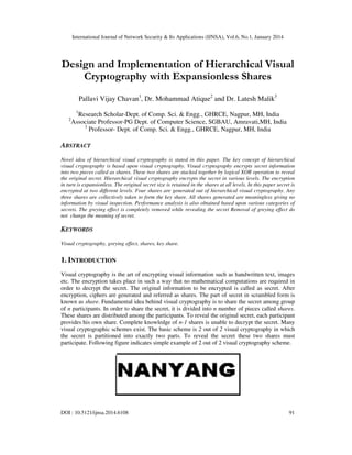 International Journal of Network Security & Its Applications (IJNSA), Vol.6, No.1, January 2014

Design and Implementation of Hierarchical Visual
Cryptography with Expansionless Shares
Pallavi Vijay Chavan1, Dr. Mohammad Atique2 and Dr. Latesh Malik3
1

2

Research Scholar-Dept. of Comp. Sci. & Engg., GHRCE, Nagpur, MH, India
Associate Professor-PG Dept. of Computer Science, SGBAU, Amravati,MH, India
3
Professor- Dept. of Comp. Sci. & Engg., GHRCE, Nagpur, MH, India

ABSTRACT
Novel idea of hierarchical visual cryptography is stated in this paper. The key concept of hierarchical
visual cryptography is based upon visual cryptography. Visual cryptography encrypts secret information
into two pieces called as shares. These two shares are stacked together by logical XOR operation to reveal
the original secret. Hierarchical visual cryptography encrypts the secret in various levels. The encryption
in turn is expansionless. The original secret size is retained in the shares at all levels. In this paper secret is
encrypted at two different levels. Four shares are generated out of hierarchical visual cryptography. Any
three shares are collectively taken to form the key share. All shares generated are meaningless giving no
information by visual inspection. Performance analysis is also obtained based upon various categories of
secrets. The greying effect is completely removed while revealing the secret Removal of greying effect do
not change the meaning of secret.

KEYWORDS
Visual cryptography, greying effect, shares, key share.

1. INTRODUCTION
Visual cryptography is the art of encrypting visual information such as handwritten text, images
etc. The encryption takes place in such a way that no mathematical computations are required in
order to decrypt the secret. The original information to be encrypted is called as secret. After
encryption, ciphers are generated and referred as shares. The part of secret in scrambled form is
known as share. Fundamental idea behind visual cryptography is to share the secret among group
of n participants. In order to share the secret, it is divided into n number of pieces called shares.
These shares are distributed among the participants. To reveal the original secret, each participant
provides his own share. Complete knowledge of n-1 shares is unable to decrypt the secret. Many
visual cryptographic schemes exist. The basic scheme is 2 out of 2 visual cryptography in which
the secret is partitioned into exactly two parts. To reveal the secret these two shares must
participate. Following figure indicates simple example of 2 out of 2 visual cryptography scheme.

DOI : 10.5121/ijnsa.2014.6108

91

 