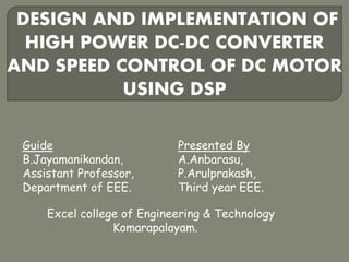 DESIGN AND IMPLEMENTATION OF
HIGH POWER DC-DC CONVERTER
AND SPEED CONTROL OF DC MOTOR
USING DSP
Presented By
A.Anbarasu,
P.Arulprakash,
Third year EEE.
Guide
B.Jayamanikandan,
Assistant Professor,
Department of EEE.
Excel college of Engineering & Technology
Komarapalayam.
 