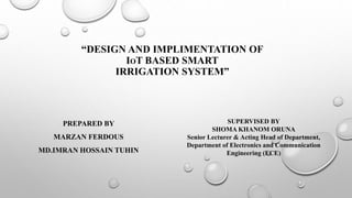 “DESIGN AND IMPLIMENTATION OF
IOT BASED SMART
IRRIGATION SYSTEM”
PREPARED BY
MARZAN FERDOUS
MD.IMRAN HOSSAIN TUHIN
SUPERVISED BY
SHOMA KHANOM ORUNA
Senior Lecturer & Acting Head of Department,
Department of Electronics and Communication
Engineering (ECE)
 