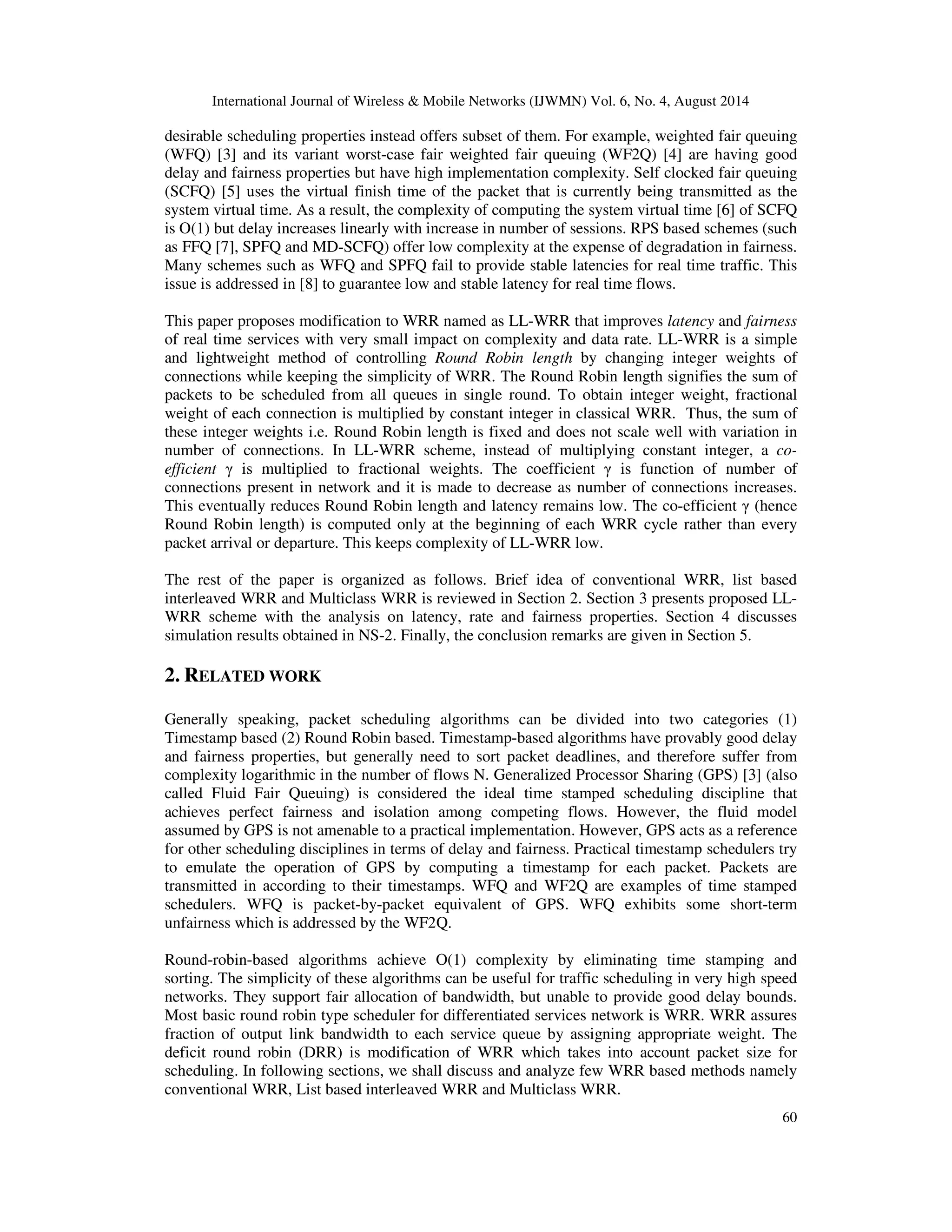 International Journal of Wireless & Mobile Networks (IJWMN) Vol. 6, No. 4, August 2014 
desirable scheduling properties instead offers subset of them. For example, weighted fair queuing 
(WFQ) [3] and its variant worst-case fair weighted fair queuing (WF2Q) [4] are having good 
delay and fairness properties but have high implementation complexity. Self clocked fair queuing 
(SCFQ) [5] uses the virtual finish time of the packet that is currently being transmitted as the 
system virtual time. As a result, the complexity of computing the system virtual time [6] of SCFQ 
is O(1) but delay increases linearly with increase in number of sessions. RPS based schemes (such 
as FFQ [7], SPFQ and MD-SCFQ) offer low complexity at the expense of degradation in fairness. 
Many schemes such as WFQ and SPFQ fail to provide stable latencies for real time traffic. This 
issue is addressed in [8] to guarantee low and stable latency for real time flows. 
This paper proposes modification to WRR named as LL-WRR that improves latency and fairness 
of real time services with very small impact on complexity and data rate. LL-WRR is a simple 
and lightweight method of controlling Round Robin length by changing integer weights of 
connections while keeping the simplicity of WRR. The Round Robin length signifies the sum of 
packets to be scheduled from all queues in single round. To obtain integer weight, fractional 
weight of each connection is multiplied by constant integer in classical WRR. Thus, the sum of 
these integer weights i.e. Round Robin length is fixed and does not scale well with variation in 
number of connections. In LL-WRR scheme, instead of multiplying constant integer, a co-efficient 
 is multiplied to fractional weights. The coefficient  is function of number of 
connections present in network and it is made to decrease as number of connections increases. 
This eventually reduces Round Robin length and latency remains low. The co-efficient  (hence 
Round Robin length) is computed only at the beginning of each WRR cycle rather than every 
packet arrival or departure. This keeps complexity of LL-WRR low. 
The rest of the paper is organized as follows. Brief idea of conventional WRR, list based 
interleaved WRR and Multiclass WRR is reviewed in Section 2. Section 3 presents proposed LL-WRR 
scheme with the analysis on latency, rate and fairness properties. Section 4 discusses 
60 
simulation results obtained in NS-2. Finally, the conclusion remarks are given in Section 5. 
2. RELATED WORK 
Generally speaking, packet scheduling algorithms can be divided into two categories (1) 
Timestamp based (2) Round Robin based. Timestamp-based algorithms have provably good delay 
and fairness properties, but generally need to sort packet deadlines, and therefore suffer from 
complexity logarithmic in the number of flows N. Generalized Processor Sharing (GPS) [3] (also 
called Fluid Fair Queuing) is considered the ideal time stamped scheduling discipline that 
achieves perfect fairness and isolation among competing flows. However, the fluid model 
assumed by GPS is not amenable to a practical implementation. However, GPS acts as a reference 
for other scheduling disciplines in terms of delay and fairness. Practical timestamp schedulers try 
to emulate the operation of GPS by computing a timestamp for each packet. Packets are 
transmitted in according to their timestamps. WFQ and WF2Q are examples of time stamped 
schedulers. WFQ is packet-by-packet equivalent of GPS. WFQ exhibits some short-term 
unfairness which is addressed by the WF2Q. 
Round-robin-based algorithms achieve O(1) complexity by eliminating time stamping and 
sorting. The simplicity of these algorithms can be useful for traffic scheduling in very high speed 
networks. They support fair allocation of bandwidth, but unable to provide good delay bounds. 
Most basic round robin type scheduler for differentiated services network is WRR. WRR assures 
fraction of output link bandwidth to each service queue by assigning appropriate weight. The 
deficit round robin (DRR) is modification of WRR which takes into account packet size for 
scheduling. In following sections, we shall discuss and analyze few WRR based methods namely 
conventional WRR, List based interleaved WRR and Multiclass WRR. 
 