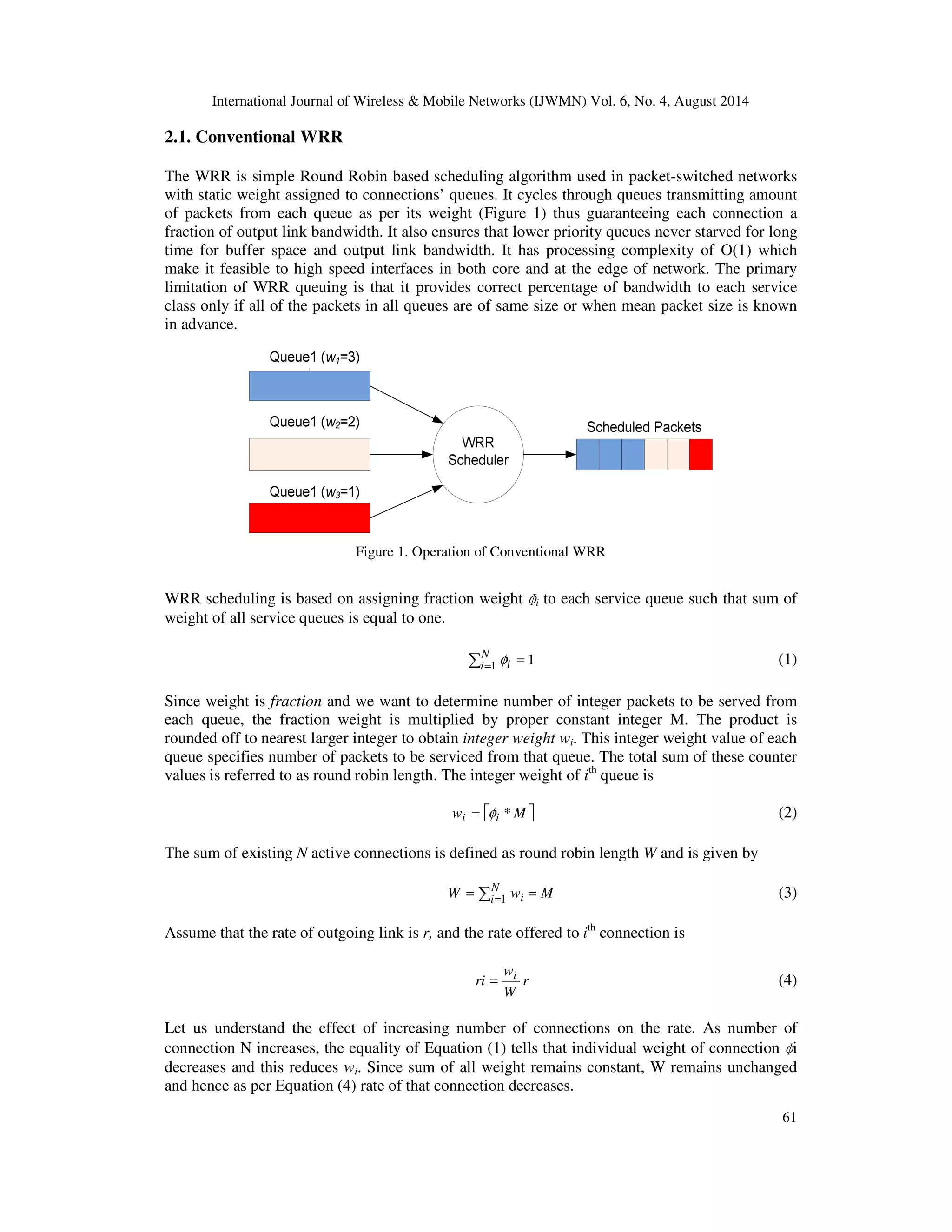 International Journal of Wireless  Mobile Networks (IJWMN) Vol. 6, No. 4, August 2014 
ri i = (4) 
i 
61 
2.1. Conventional WRR 
The WRR is simple Round Robin based scheduling algorithm used in packet-switched networks 
with static weight assigned to connections’ queues. It cycles through queues transmitting amount 
of packets from each queue as per its weight (Figure 1) thus guaranteeing each connection a 
fraction of output link bandwidth. It also ensures that lower priority queues never starved for long 
time for buffer space and output link bandwidth. It has processing complexity of O(1) which 
make it feasible to high speed interfaces in both core and at the edge of network. The primary 
limitation of WRR queuing is that it provides correct percentage of bandwidth to each service 
class only if all of the packets in all queues are of same size or when mean packet size is known 
in advance. 
Figure 1. Operation of Conventional WRR 
WRR scheduling is based on assigning fraction weight 
ɸ 
i to each service queue such that sum of 
weight of all service queues is equal to one. 
 = = N 
i 1 i f 1 (1) 
Since weight is fraction and we want to determine number of integer packets to be served from 
each queue, the fraction weight is multiplied by proper constant integer M. The product is 
rounded off to nearest larger integer to obtain integer weight wi. This integer weight value of each 
queue specifies number of packets to be serviced from that queue. The total sum of these counter 
values is referred to as round robin length. The integer weight of ith queue is 
wi = fi *M (2) 
The sum of existing N active connections is defined as round robin length W and is given by 
 = = = N 
W i wi M 1 (3) 
Assume that the rate of outgoing link is r, and the rate offered to ith connection is 
r 
w 
W 
Let us understand the effect of increasing number of connections on the rate. As number of 
connection N increases, the equality of Equation (1) tells that individual weight of connection 
ɸ 
decreases and this reduces wi. Since sum of all weight remains constant, W remains unchanged 
and hence as per Equation (4) rate of that connection decreases. 
 