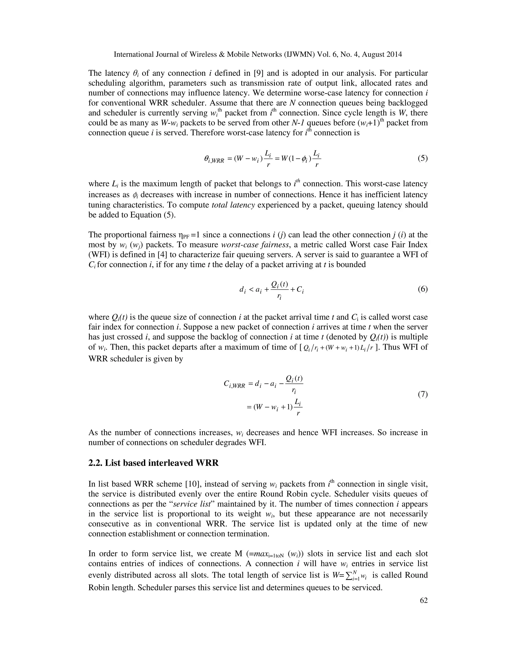 International Journal of Wireless  Mobile Networks (IJWMN) Vol. 6, No. 4, August 2014 
The latency i of any connection i defined in [9] and is adopted in our analysis. For particular 
scheduling algorithm, parameters such as transmission rate of output link, allocated rates and 
number of connections may influence latency. We determine worse-case latency for connection i 
for conventional WRR scheduler. Assume that there are N connection queues being backlogged 
and scheduler is currently serving wi 
th packet from ith connection. Since cycle length is W, there 
could be as many as W-wi packets to be served from other N-1 queues before (wi+1)th packet from 
connection queue i is served. Therefore worst-case latency for ith connection is 
62 
L 
W w i 
r 
W 
L 
r 
i 
i 
q i,WRR = ( − i ) = (1 −f ) (5) 
where Li is the maximum length of packet that belongs to ith connection. This worst-case latency 
increases as 
ɸ 
i decreases with increase in number of connections. Hence it has inefficient latency 
tuning characteristics. To compute total latency experienced by a packet, queuing latency should 
be added to Equation (5). 
The proportional fairness PF =1 since a connections i (j) can lead the other connection j (i) at the 
most by wi (wj) packets. To measure worst-case fairness, a metric called Worst case Fair Index 
(WFI) is defined in [4] to characterize fair queuing servers. A server is said to guarantee a WFI of 
Ci for connection i, if for any time t the delay of a packet arriving at t is bounded 
i 
( ) 
Q t 
d  a + + 
i 
i 
i i C 
r 
(6) 
where Qi(t) is the queue size of connection i at the packet arrival time t and Ci is called worst case 
fair index for connection i. Suppose a new packet of connection i arrives at time t when the server 
has just crossed i, and suppose the backlog of connection i at time t (denoted by Qi(t)) is multiple 
of wi. Then, this packet departs after a maximum of time of [ Qi ri + (W + wi +1) Li r ]. Thus WFI of 
WRR scheduler is given by 
Q t 
L 
r 
= − − 
W w 
r 
C d a 
i 
i 
i 
i 
i WRR i i 
( 1) 
( ) 
, 
= − + 
(7) 
As the number of connections increases, wi decreases and hence WFI increases. So increase in 
number of connections on scheduler degrades WFI. 
2.2. List based interleaved WRR 
In list based WRR scheme [10], instead of serving wi packets from ith connection in single visit, 
the service is distributed evenly over the entire Round Robin cycle. Scheduler visits queues of 
connections as per the “service list” maintained by it. The number of times connection i appears 
in the service list is proportional to its weight wi, but these appearance are not necessarily 
consecutive as in conventional WRR. The service list is updated only at the time of new 
connection establishment or connection termination. 
In order to form service list, we create M (=maxi=1toN (wi)) slots in service list and each slot 
contains entries of indices of connections. A connection i will have wi entries in service list 
evenly distributed across all slots. The total length of service list is W= = 
N 
i i w 
1 is called Round 
Robin length. Scheduler parses this service list and determines queues to be serviced. 
 