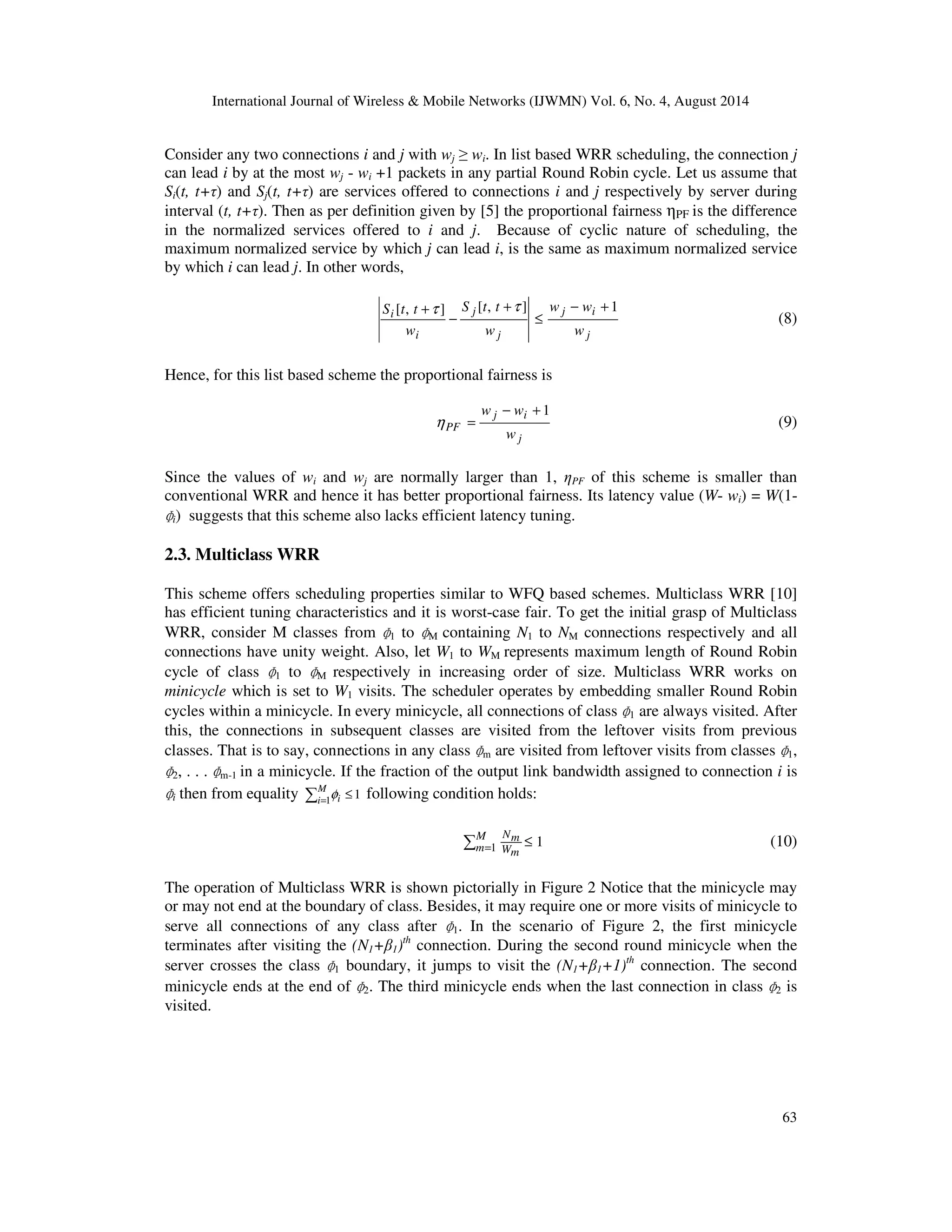 International Journal of Wireless  Mobile Networks (IJWMN) Vol. 6, No. 4, August 2014 
Consider any two connections i and j with wj  wi. In list based WRR scheduling, the connection j 
can lead i by at the most wj - wi +1 packets in any partial Round Robin cycle. Let us assume that 
Si(t, t+) and Sj(t, t+) are services offered to connections i and j respectively by server during 
interval (t, t+). Then as per definition given by [5] the proportional fairness PF is the difference 
in the normalized services offered to i and j. Because of cyclic nature of scheduling, the 
maximum normalized service by which j can lead i, is the same as maximum normalized service 
by which i can lead j. In other words, 
h = (9) 
1, 
Nm (10) 
1. In the scenario of Figure 2, the first minicycle 
2 is 
63 
S [t, t ] [ , ] w − w 
+ 1 
j i 
j 
+t S t t 
t 
j 
j 
i 
i 
w 
w 
w 
£ 
+ 
− 
(8) 
Hence, for this list based scheme the proportional fairness is 
w − w + 1 
j i 
j 
PF 
w 
Since the values of wi and wj are normally larger than 1, PF of this scheme is smaller than 
conventional WRR and hence it has better proportional fairness. Its latency value (W- wi) = W(1- 
i) suggests that this scheme also lacks efficient latency tuning. 
ɸ 
2.3. Multiclass WRR 
This scheme offers scheduling properties similar to WFQ based schemes. Multiclass WRR [10] 
has efficient tuning characteristics and it is worst-case fair. To get the initial grasp of Multiclass 
WRR, consider M classes from 
1 to 
ɸ 
ɸ 
M containing N1 to NM connections respectively and all 
connections have unity weight. Also, let W1 to WM represents maximum length of Round Robin 
cycle of class 
1 to 
M respectively in increasing order of size. Multiclass WRR works on 
ɸ 
ɸ 
minicycle which is set to W1 visits. The scheduler operates by embedding smaller Round Robin 
cycles within a minicycle. In every minicycle, all connections of class 
ɸ 
1 are always visited. After 
this, the connections in subsequent classes are visited from the leftover visits from previous 
classes. That is to say, connections in any class 
ɸ 
m are visited from leftover visits from classes 
ɸ 
2, . . . 
ɸ 
ɸ 
m-1 in a minicycle. If the fraction of the output link bandwidth assigned to connection i is 
i then from equality  = £ 
M 
i 1 i f 1 following condition holds: 
M 
m Wm 
1 1  £ = 
The operation of Multiclass WRR is shown pictorially in Figure 2 Notice that the minicycle may 
or may not end at the boundary of class. Besides, it may require one or more visits of minicycle to 
serve all connections of any class after 
ɸ 
terminates after visiting the (N1+1)th connection. During the second round minicycle when the 
server crosses the class 
1 boundary, it jumps to visit the (N1+1+1)th connection. The second 
ɸ 
minicycle ends at the end of 
2. The third minicycle ends when the last connection in class 
ɸ 
ɸ 
visited. 
 