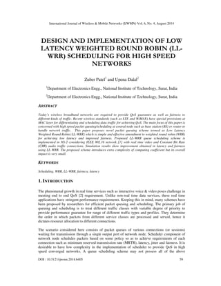 International Journal of Wireless & Mobile Networks (IJWMN) Vol. 6, No. 4, August 2014 
DESIGN AND IMPLEMENTATION OF LOW 
LATENCY WEIGHTED ROUND ROBIN (LL-WRR) 
SCHEDULING FOR HIGH SPEED 
NETWORKS 
Zuber Patel1 and Upena Dalal2 
1Department of Electronics Engg., National Institute of Technology, Surat, India 
2Department of Electronics Engg., National Institute of Technology, Surat, India 
ABSTRACT 
Today’s wireless broadband networks are required to provide QoS guarantee as well as fairness to 
different kinds of traffic. Recent wireless standards (such as LTE and WiMAX) have special provisions at 
MAC layer for differentiating and scheduling data traffic for achieving QoS. The main focus of this paper is 
concerned with high speed packet queuing/scheduling at central node such as base station (BS) or router to 
handle network traffic. This paper proposes novel packet queuing scheme termed as Low Latency 
Weighted Round Robin (LL-WRR) which is simple and effective amendment to weighted round robin (WRR) 
for achieving low latency and improved fairness. Proposed LL-WRR queue scheduling scheme is 
implemented in NS-2 considering IEEE 802.16 network [1] with real time video and Constant Bit Rate 
(CBR) audio traffic connections. Simulation results show improvement obtained in latency and fairness 
using LL-WRR. The proposed scheme introduces extra complexity of computing coefficient but its overall 
impact is very small. 
KEYWORDS 
Scheduling, WRR, LL-WRR, fairness, latency 
1. INTRODUCTION 
The phenomenal growth in real time services such as interactive voice & video poses challenge in 
meeting end to end QoS [2] requirement. Unlike non-real time data services, these real time 
applications have stringent performance requirements. Keeping this in mind, many schemes have 
been proposed by researchers for efficient packet queuing and scheduling. The primary job of 
queuing and scheduling is to treat different traffic classes with variable degree of priority to 
provide performance guarantee for range of different traffic types and profiles. They determine 
the order in which packets from different service classes are processed and served, hence it 
dictates resource allocation to different connections. 
The scenario considered here consists of packet queues of various connections (or sessions) 
waiting for transmission through a single output port of network node. Scheduler component of 
network node schedules packets based on some policy so as to achieve requirements of each 
connection such as minimum reserved transmission rate (MRTR), latency, jitter and fairness. It is 
desirable to have low complexity in the implementation of scheduler to provide QoS in high 
speed converged networks. A queue scheduling scheme may not possess all of the above 
DOI : 10.5121/ijwmn.2014.6405 59 
 