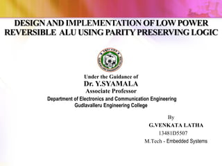 DESIGNAND IMPLEMENTATION OFLOWPOWER
REVERSIBLE ALU USING PARITYPRESERVING LOGIC
Under the Guidance of
Dr. Y.SYAMALA
Associate Professor
Department of Electronics and Communication Engineering
Gudlavalleru Engineering College
By
G.VENKATA LATHA
13481D5507
M.Tech - Embedded Systems
 