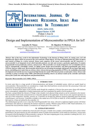 Nimase Anuradha .M, Bhalerao Dipashree .M, International Journal of Advance Research, Ideas and Innovations in
Technology.
© 2017, www.IJARIIT.com All Rights Reserved Page | 1308
ISSN: 2454-132X
Impact factor: 4.295
(Volume 3, Issue 6)
Available online at www.ijariit.com
Design and Implementation of Microcontroller in FPGA for IoT
Anuradha M. Nimase
Electronics and Telecommunication Department
Sinhgad College of Engineering, Pune,
Maharashtra
anunimase123@rediffmail.com
Dr. Dipashree M. Bhalerao
Electronics and Telecommunication Department
Sinhgad College of Engineering, Pune,
Maharashtra
dmbhalerao.scoe@sinhgad.edu
Abstract: One of the buzz words in the Information Technology is the Internet of Things (IoT). In coming years, IoT will
transform the objects which are present in the real world into virtual objects. IoT keep us informed about the status of objects
and controls of things in a sensor network. Sensor node comprises of the sensor, microcontroller and RF transceiver. A
microcontroller is an integrated circuit which basically performs one task and executes a particular application. It contains
programmable in/out peripherals, memory, and processor. Microcontrollers are mostly designed in view of embedded and are
used to automatically controllable systems. In digital system design microcontrollers and field programmable gate arrays
(FPGAs), both are widely used. Microcontroller based devices are becoming increasingly widespread. On one hand, high speed,
power, and falling prices make them an obvious choice whereas fast growing popularity of FPGAs, the availability of powerful
development tools and the increase in speed and high density have made FPGA based systems an alternative choice. Sensor node
controller is going to develop using VHDL with behavioral modeling which is an abstract model of the controller and breaks
down of the system into subcomponents and functional blocks.
Keywords: Microcontroller; IoT; VHDL; FPGA.
I. INTRODUCTION
In recent years there is a large growth of telecommunications and designs of embedded system, which are usually based on
microcontrollers. Microcontrollers are considered as a single chip which performs several activities like processing of data and
control device involving electronics projects. [2]
The device should perform better as per customer needs though the complexity of devices has grown more along with minimum
power consumptions, adaptability to market requirements and cost to guarantee the quality of novel products. [3]
The basic concept behind the Internet of Things is that virtually every physical thing around us can be connected to the internet.
Microcontrollers build inside connected devices is basically depends on the application. Some devices only required operations on
data sets of like temperature, humidity, pressure etc. Controllers are divided into different categories depending upon the demand
of performance, cost & power. Controllers available in the market are of 8/16/32bit in which no. of bits available in output word
that much no. of pins are utilized by the controller. [1]
The te0chnological growth in now a days like Field Programmable Gate Array, allowed to implement digital systems with better
performance and capacity in optimizing the features required to systems. Whereas using CPLD or ASIC based realizations, it is
essential that microcontroller module is considered as an integral part of the system. [4]
II. LITERATURE SURVEY
Although many innovative methods have been devised in the past, to handle more complex control problems and to achieve better
performances, the great majority are still controlled by means of simple microcontrollers. In the market for electronics, various types
of research in the development of Microcontroller is going on. The main computing part of any controller is nothing but ALU, so it
has to be developed in an effective and resourceful way.
 