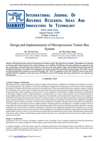Nwet Tin Tin, Shein Phyu Phyu, International Journal of Advance Research, Ideas and Innovations in Technology.
© 2017, www.IJARIIT.com All Rights Reserved Page | 1320
ISSN: 2454-132X
Impact factor: 4.295
(Volume 3, Issue 6)
Available online at www.ijariit.com
Design and Implementation of Microprocessor Trainer Bus
System
Dr. Tin Tin Nwet
Department Computer System and Technology
Computer University, Sittwe, Rakhine, Myanmar
ttnwet@gmail.com
Dr. Phyu Phyu Shein
Department Computer System and Technology
Computer University, Dewai, Rakhine, Myanmar
maphyu.shein79@gmail.com
Abstract: This paper presents a part of a microprocessor trainer system. This paper has six modules. All modules are connected
on the bus paths. Control signal such as Direct Memory Access (DMA), I/O Module and memory Modules are attached to the
bus. In this paper, the bus has four lines of the bus. They are a line of the address, data, control (Memory Read/ Write and I/O
Read/Write) and power. The address bus and data bus are 16 bits. Several Microcontrollers are in this paper. PIC 16f877 is used
in a DMA module (direct memory access) and I/O module. PIC 74LS573 is applied as Latch, PIC74LS244 is used as a bus driver
and PIC74LS255 is applied as a bus transceiver. PIC18f452 is used in CPU module. Each type of bus has its own requirements
and properties.
1. INDRODUCTION
1.1 Basic Computer Architecture
Microprocessors are central components of almost all digit systems because combinations of hardware and software are used to
solve design problems. The computer is formed by combining a microprocessor and provides an exile framework that orchestrates
the behavior of hardware that has been customized to the application. When many people think about computers, images of desktop
PCs and laptops come to their minds. Computers are much more diverse than the stereotypical image and permeate everyday life in
increasing numbers. Small computers control microwave ovens, telephones, and CD players. Computer architecture is fundamental
to the design of digital systems. Understanding how a microprocessor as a central control element. The microprobe becomes a
programmable platform upon which the major components of an algorithm can be implemented. Digital logic can be designed to
surround the microprocessor and assist the software in carrying out space’s set of tasks. Basic microprocessor operation is presented
from a hardware perspective to show how instructions are executed and how interaction with other system components is handled.
Interrupts, registers and how interaction with other system components is handled. Interrupts registers and stacks are introduced as
well to provide an overall picture of how computers function. Following this basic introduction is a complete example of how an
actual eight-bit computer might be designed, with a detailed description of bus operation and address decoding. Once basic computer
architecture has been discussed, common techniques for improving and augmenting microprocessor capabilities are covered,
including direct memory access and bus expansion. These techniques are not relegated to high-end computing but are found in many
smaller digital systems in which it is more economical to add a little extra hardware to achieve feature and performance goals instead
of having to achieve feature and performance goals instead of having to use a microprocessor that may be too complex and more
expensive than desire.
Design Vs Architecture
Architecture is the art or science of building, a method or style of building. Thus a computer architect develops the performance
specifications for various components of the computer system and dense the interconnections between them.
A computer designer, on the other lands, runes this component specification and implements them using hardware, software An
architect’s capabilities are greatly enhanced if he is also exposed to the design aspects of the computer system. A computer system
can be described at the following levels of detail: [12]
 
