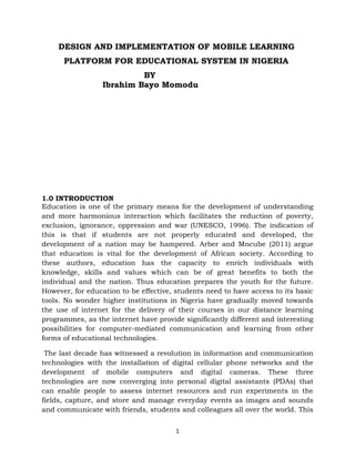 DESIGN AND IMPLEMENTATION OF MOBILE LEARNING
      PLATFORM FOR EDUCATIONAL SYSTEM IN NIGERIA
                           BY
                  Ibrahim Bayo Momodu




1.0 INTRODUCTION
Education is one of the primary means for the development of understanding
and more harmonious interaction which facilitates the reduction of poverty,
exclusion, ignorance, oppression and war (UNESCO, 1996). The indication of
this is that if students are not properly educated and developed, the
development of a nation may be hampered. Arber and Mncube (2011) argue
that education is vital for the development of African society. According to
these authors, education has the capacity to enrich individuals with
knowledge, skills and values which can be of great benefits to both the
individual and the nation. Thus education prepares the youth for the future.
However, for education to be effective, students need to have access to its basic
tools. No wonder higher institutions in Nigeria have gradually moved towards
the use of internet for the delivery of their courses in our distance learning
programmes, as the internet have provide significantly different and interesting
possibilities for computer-mediated communication and learning from other
forms of educational technologies.

 The last decade has witnessed a revolution in information and communication
technologies with the installation of digital cellular phone networks and the
development of mobile computers and digital cameras. These three
technologies are now converging into personal digital assistants (PDAs) that
can enable people to assess internet resources and run experiments in the
fields, capture, and store and manage everyday events as images and sounds
and communicate with friends, students and colleagues all over the world. This


                                        1
 