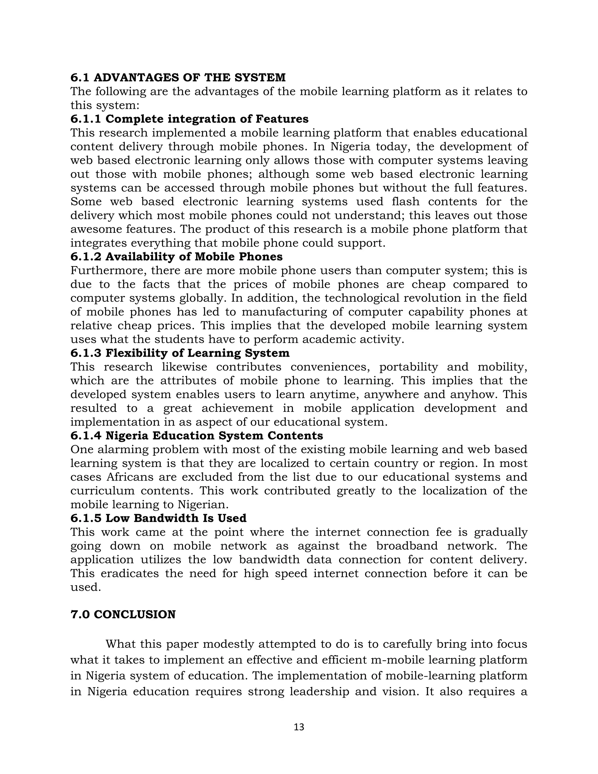 6.1 ADVANTAGES OF THE SYSTEM
The following are the advantages of the mobile learning platform as it relates to
this system:
6.1.1 Complete integration of Features
This research implemented a mobile learning platform that enables educational
content delivery through mobile phones. In Nigeria today, the development of
web based electronic learning only allows those with computer systems leaving
out those with mobile phones; although some web based electronic learning
systems can be accessed through mobile phones but without the full features.
Some web based electronic learning systems used flash contents for the
delivery which most mobile phones could not understand; this leaves out those
awesome features. The product of this research is a mobile phone platform that
integrates everything that mobile phone could support.
6.1.2 Availability of Mobile Phones
Furthermore, there are more mobile phone users than computer system; this is
due to the facts that the prices of mobile phones are cheap compared to
computer systems globally. In addition, the technological revolution in the field
of mobile phones has led to manufacturing of computer capability phones at
relative cheap prices. This implies that the developed mobile learning system
uses what the students have to perform academic activity.
6.1.3 Flexibility of Learning System
This research likewise contributes conveniences, portability and mobility,
which are the attributes of mobile phone to learning. This implies that the
developed system enables users to learn anytime, anywhere and anyhow. This
resulted to a great achievement in mobile application development and
implementation in as aspect of our educational system.
6.1.4 Nigeria Education System Contents
One alarming problem with most of the existing mobile learning and web based
learning system is that they are localized to certain country or region. In most
cases Africans are excluded from the list due to our educational systems and
curriculum contents. This work contributed greatly to the localization of the
mobile learning to Nigerian.
6.1.5 Low Bandwidth Is Used
This work came at the point where the internet connection fee is gradually
going down on mobile network as against the broadband network. The
application utilizes the low bandwidth data connection for content delivery.
This eradicates the need for high speed internet connection before it can be
used.

7.0 CONCLUSION

      What this paper modestly attempted to do is to carefully bring into focus
what it takes to implement an effective and efficient m-mobile learning platform
in Nigeria system of education. The implementation of mobile-learning platform
in Nigeria education requires strong leadership and vision. It also requires a

                                       13
 