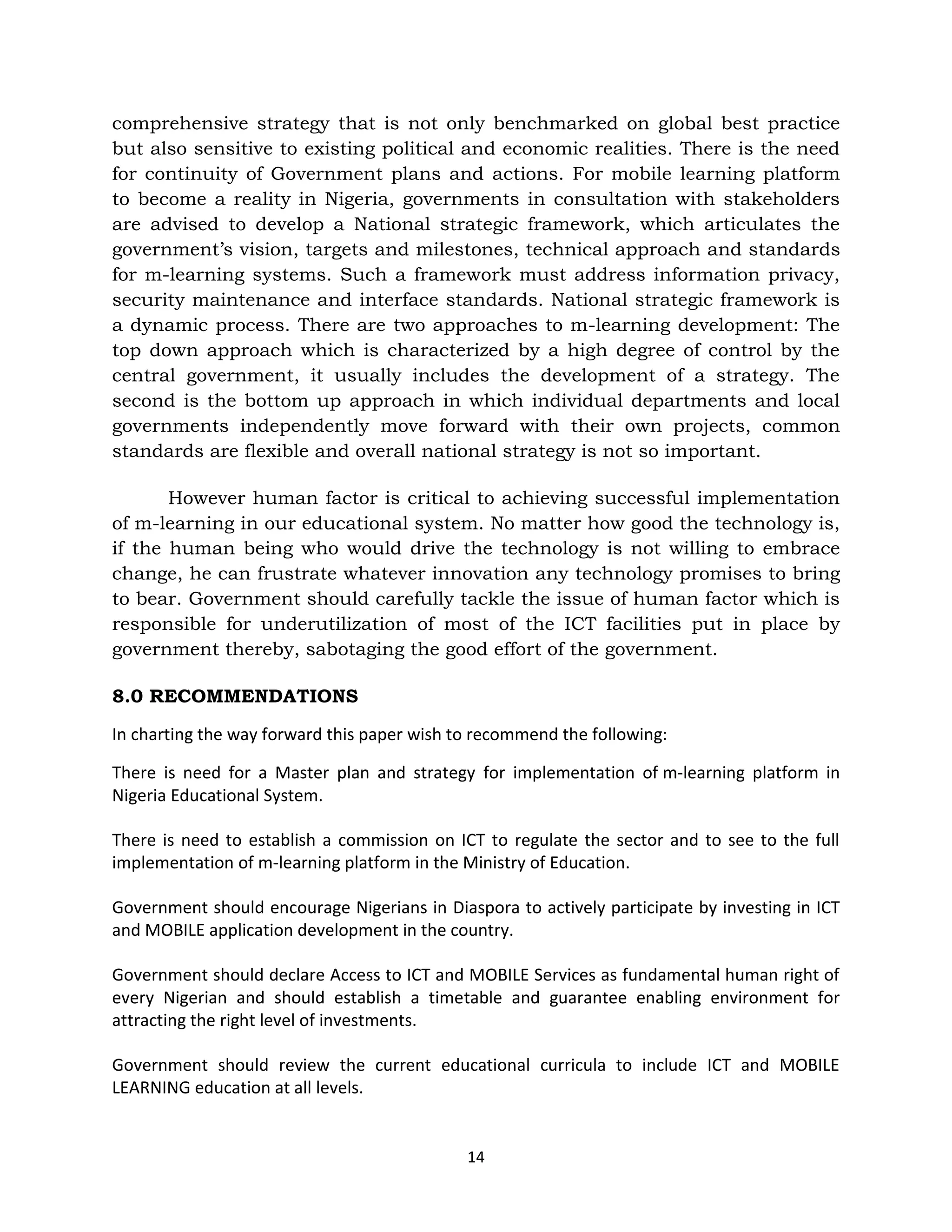 comprehensive strategy that is not only benchmarked on global best practice
but also sensitive to existing political and economic realities. There is the need
for continuity of Government plans and actions. For mobile learning platform
to become a reality in Nigeria, governments in consultation with stakeholders
are advised to develop a National strategic framework, which articulates the
government’s vision, targets and milestones, technical approach and standards
for m-learning systems. Such a framework must address information privacy,
security maintenance and interface standards. National strategic framework is
a dynamic process. There are two approaches to m-learning development: The
top down approach which is characterized by a high degree of control by the
central government, it usually includes the development of a strategy. The
second is the bottom up approach in which individual departments and local
governments independently move forward with their own projects, common
standards are flexible and overall national strategy is not so important.

       However human factor is critical to achieving successful implementation
of m-learning in our educational system. No matter how good the technology is,
if the human being who would drive the technology is not willing to embrace
change, he can frustrate whatever innovation any technology promises to bring
to bear. Government should carefully tackle the issue of human factor which is
responsible for underutilization of most of the ICT facilities put in place by
government thereby, sabotaging the good effort of the government.

8.0 RECOMMENDATIONS

In charting the way forward this paper wish to recommend the following:

There is need for a Master plan and strategy for implementation of m-learning platform in
Nigeria Educational System.

There is need to establish a commission on ICT to regulate the sector and to see to the full
implementation of m-learning platform in the Ministry of Education.

Government should encourage Nigerians in Diaspora to actively participate by investing in ICT
and MOBILE application development in the country.

Government should declare Access to ICT and MOBILE Services as fundamental human right of
every Nigerian and should establish a timetable and guarantee enabling environment for
attracting the right level of investments.

Government should review the current educational curricula to include ICT and MOBILE
LEARNING education at all levels.


                                             14
 