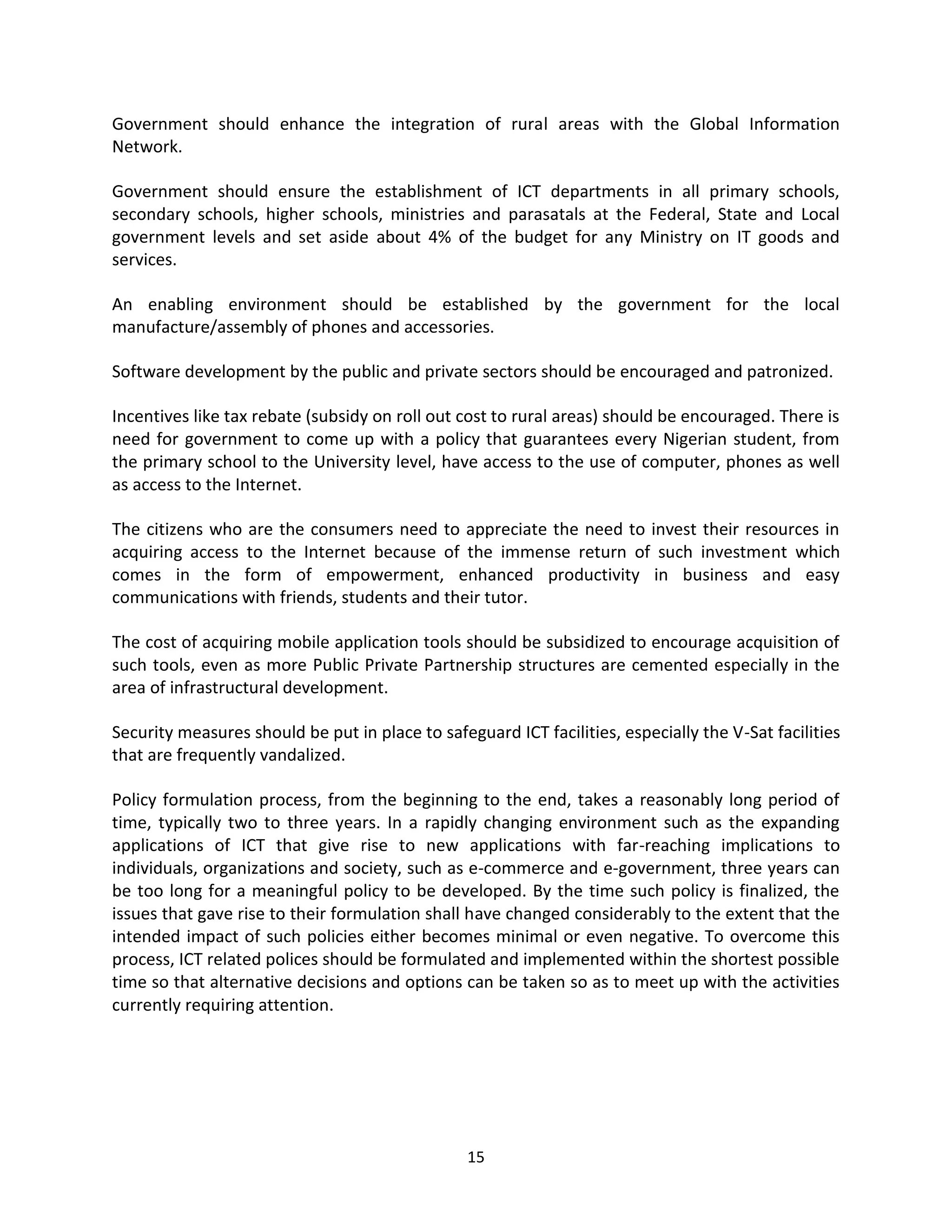 Government should enhance the integration of rural areas with the Global Information
Network.

Government should ensure the establishment of ICT departments in all primary schools,
secondary schools, higher schools, ministries and parasatals at the Federal, State and Local
government levels and set aside about 4% of the budget for any Ministry on IT goods and
services.

An enabling environment should be established by the government for the local
manufacture/assembly of phones and accessories.

Software development by the public and private sectors should be encouraged and patronized.

Incentives like tax rebate (subsidy on roll out cost to rural areas) should be encouraged. There is
need for government to come up with a policy that guarantees every Nigerian student, from
the primary school to the University level, have access to the use of computer, phones as well
as access to the Internet.

The citizens who are the consumers need to appreciate the need to invest their resources in
acquiring access to the Internet because of the immense return of such investment which
comes in the form of empowerment, enhanced productivity in business and easy
communications with friends, students and their tutor.

The cost of acquiring mobile application tools should be subsidized to encourage acquisition of
such tools, even as more Public Private Partnership structures are cemented especially in the
area of infrastructural development.

Security measures should be put in place to safeguard ICT facilities, especially the V-Sat facilities
that are frequently vandalized.

Policy formulation process, from the beginning to the end, takes a reasonably long period of
time, typically two to three years. In a rapidly changing environment such as the expanding
applications of ICT that give rise to new applications with far-reaching implications to
individuals, organizations and society, such as e-commerce and e-government, three years can
be too long for a meaningful policy to be developed. By the time such policy is finalized, the
issues that gave rise to their formulation shall have changed considerably to the extent that the
intended impact of such policies either becomes minimal or even negative. To overcome this
process, ICT related polices should be formulated and implemented within the shortest possible
time so that alternative decisions and options can be taken so as to meet up with the activities
currently requiring attention.




                                                 15
 
