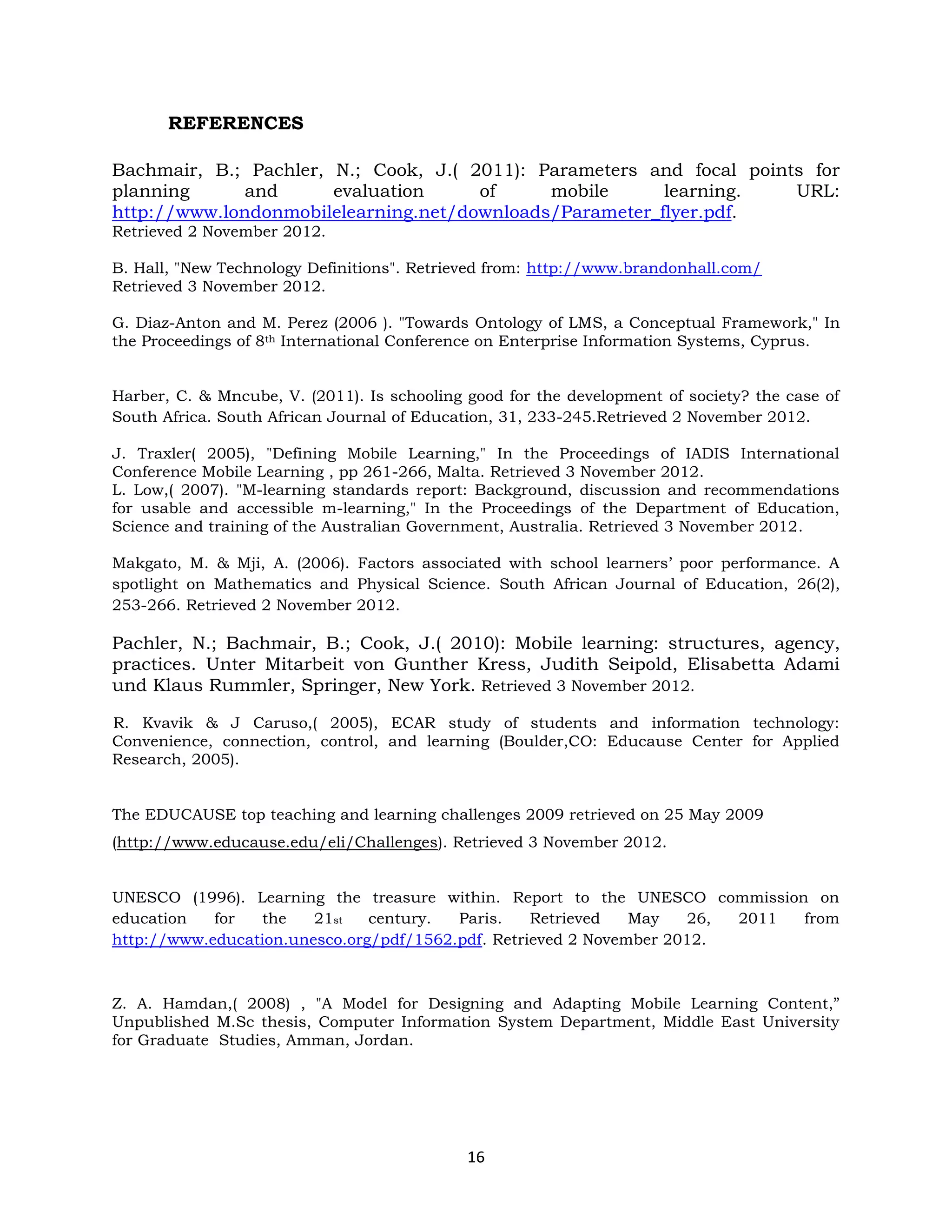 REFERENCES

Bachmair, B.; Pachler, N.; Cook, J.( 2011): Parameters and focal points for
planning      and      evaluation     of     mobile      learning.    URL:
http://www.londonmobilelearning.net/downloads/Parameter_flyer.pdf.
Retrieved 2 November 2012.

B. Hall, "New Technology Definitions". Retrieved from: http://www.brandonhall.com/
Retrieved 3 November 2012.

G. Diaz-Anton and M. Perez (2006 ). "Towards Ontology of LMS, a Conceptual Framework," In
the Proceedings of 8th International Conference on Enterprise Information Systems, Cyprus.


Harber, C. & Mncube, V. (2011). Is schooling good for the development of society? the case of
South Africa. South African Journal of Education, 31, 233-245.Retrieved 2 November 2012.

J. Traxler( 2005), "Defining Mobile Learning," In the Proceedings of IADIS International
Conference Mobile Learning , pp 261-266, Malta. Retrieved 3 November 2012.
L. Low,( 2007). "M-learning standards report: Background, discussion and recommendations
for usable and accessible m-learning," In the Proceedings of the Department of Education,
Science and training of the Australian Government, Australia. Retrieved 3 November 2012.

Makgato, M. & Mji, A. (2006). Factors associated with school learners’ poor performance. A
spotlight on Mathematics and Physical Science. South African Journal of Education, 26(2),
253-266. Retrieved 2 November 2012.

Pachler, N.; Bachmair, B.; Cook, J.( 2010): Mobile learning: structures, agency,
practices. Unter Mitarbeit von Gunther Kress, Judith Seipold, Elisabetta Adami
und Klaus Rummler, Springer, New York. Retrieved 3 November 2012.

R. Kvavik & J Caruso,( 2005), ECAR study of students and information technology:
Convenience, connection, control, and learning (Boulder,CO: Educause Center for Applied
Research, 2005).


The EDUCAUSE top teaching and learning challenges 2009 retrieved on 25 May 2009
(http://www.educause.edu/eli/Challenges). Retrieved 3 November 2012.


UNESCO (1996). Learning the treasure within. Report to the UNESCO commission on
education   for  the    21st   century.  Paris.    Retrieved   May   26, 2011 from
http://www.education.unesco.org/pdf/1562.pdf. Retrieved 2 November 2012.



Z. A. Hamdan,( 2008) , "A Model for Designing and Adapting Mobile Learning Content,”
Unpublished M.Sc thesis, Computer Information System Department, Middle East University
for Graduate Studies, Amman, Jordan.




                                             16
 