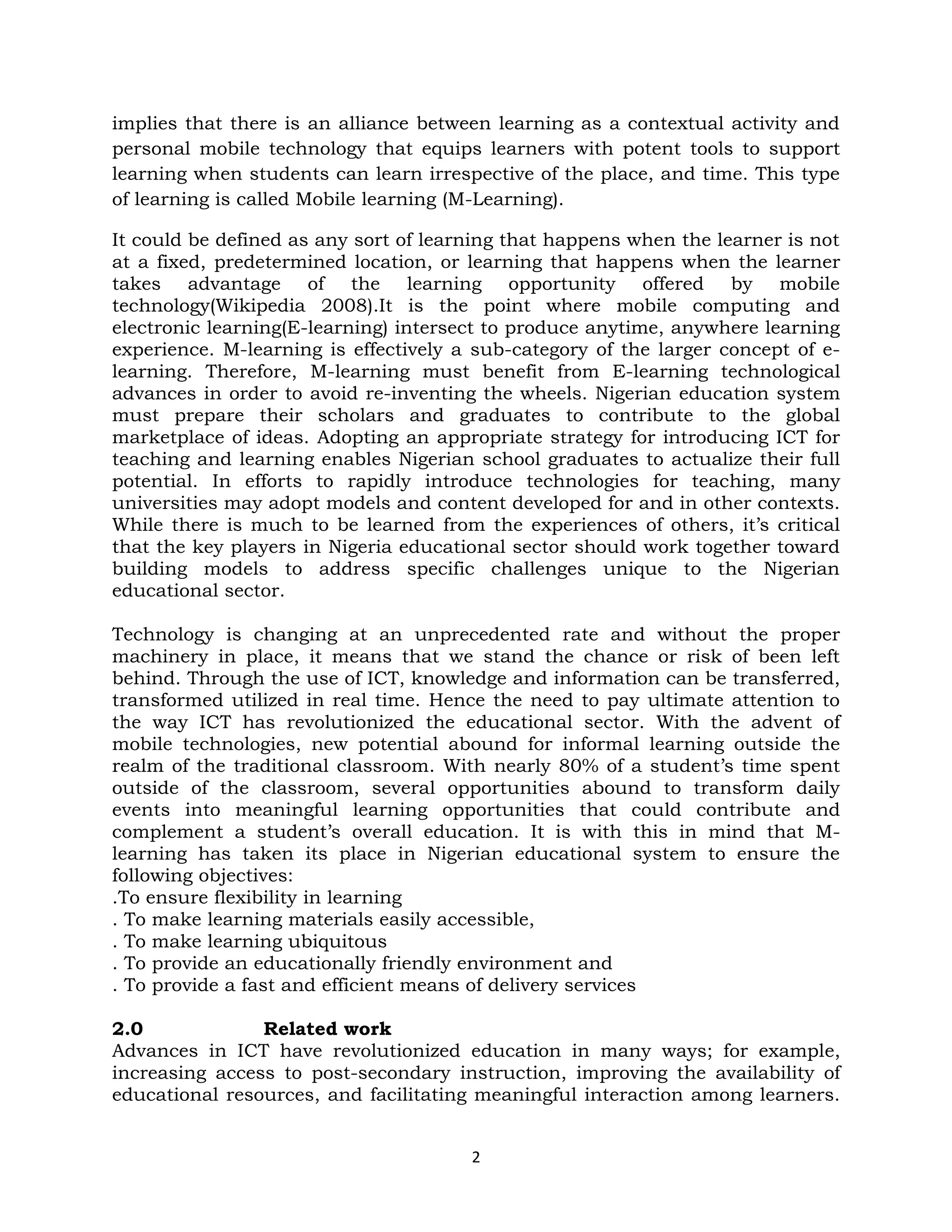 implies that there is an alliance between learning as a contextual activity and
personal mobile technology that equips learners with potent tools to support
learning when students can learn irrespective of the place, and time. This type
of learning is called Mobile learning (M-Learning).

It could be defined as any sort of learning that happens when the learner is not
at a fixed, predetermined location, or learning that happens when the learner
takes advantage of the learning opportunity offered by mobile
technology(Wikipedia 2008).It is the point where mobile computing and
electronic learning(E-learning) intersect to produce anytime, anywhere learning
experience. M-learning is effectively a sub-category of the larger concept of e-
learning. Therefore, M-learning must benefit from E-learning technological
advances in order to avoid re-inventing the wheels. Nigerian education system
must prepare their scholars and graduates to contribute to the global
marketplace of ideas. Adopting an appropriate strategy for introducing ICT for
teaching and learning enables Nigerian school graduates to actualize their full
potential. In efforts to rapidly introduce technologies for teaching, many
universities may adopt models and content developed for and in other contexts.
While there is much to be learned from the experiences of others, it’s critical
that the key players in Nigeria educational sector should work together toward
building models to address specific challenges unique to the Nigerian
educational sector.

Technology is changing at an unprecedented rate and without the proper
machinery in place, it means that we stand the chance or risk of been left
behind. Through the use of ICT, knowledge and information can be transferred,
transformed utilized in real time. Hence the need to pay ultimate attention to
the way ICT has revolutionized the educational sector. With the advent of
mobile technologies, new potential abound for informal learning outside the
realm of the traditional classroom. With nearly 80% of a student’s time spent
outside of the classroom, several opportunities abound to transform daily
events into meaningful learning opportunities that could contribute and
complement a student’s overall education. It is with this in mind that M-
learning has taken its place in Nigerian educational system to ensure the
following objectives:
.To ensure flexibility in learning
. To make learning materials easily accessible,
. To make learning ubiquitous
. To provide an educationally friendly environment and
. To provide a fast and efficient means of delivery services

2.0             Related work
Advances in ICT have revolutionized education in many ways; for example,
increasing access to post-secondary instruction, improving the availability of
educational resources, and facilitating meaningful interaction among learners.


                                       2
 
