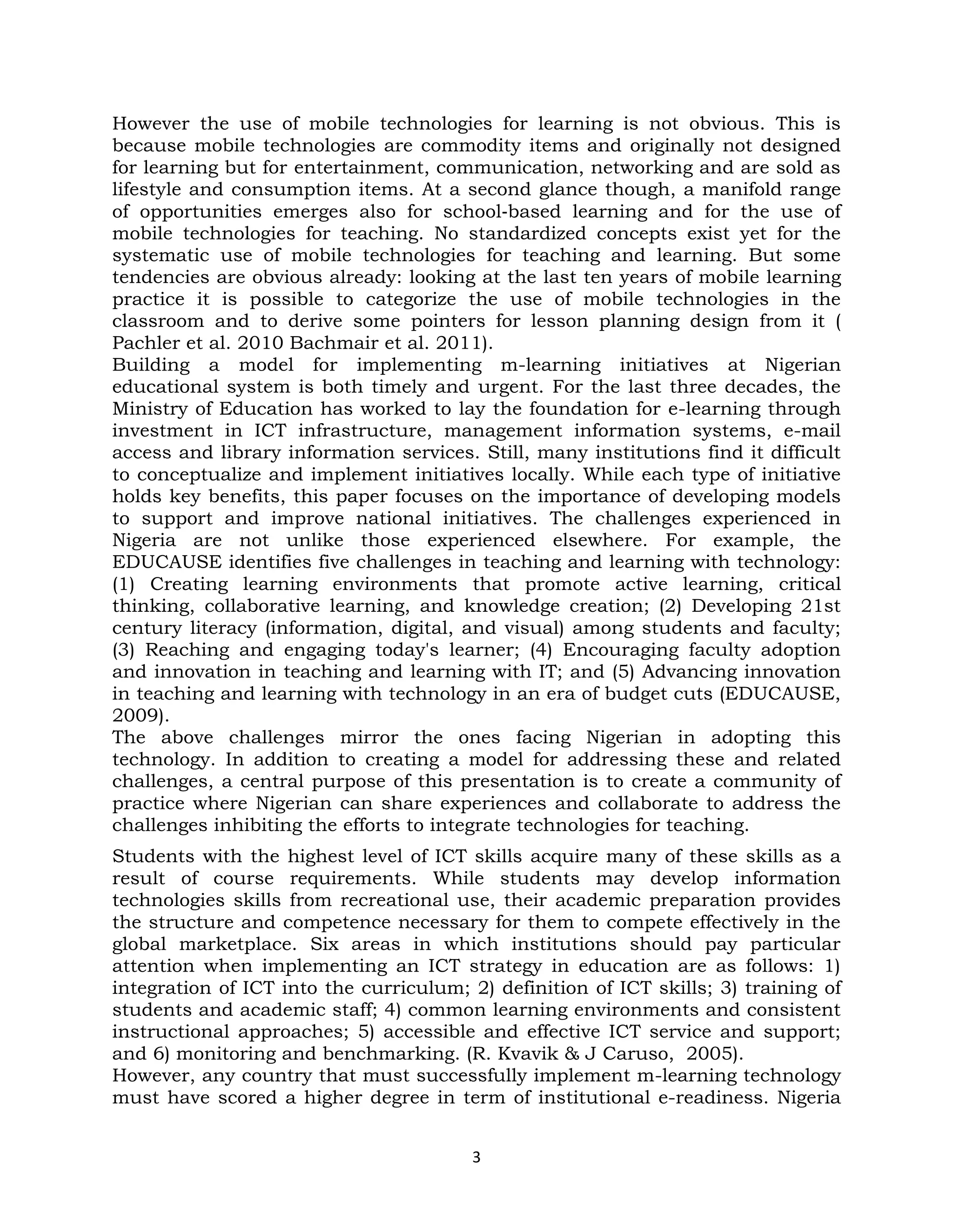 However the use of mobile technologies for learning is not obvious. This is
because mobile technologies are commodity items and originally not designed
for learning but for entertainment, communication, networking and are sold as
lifestyle and consumption items. At a second glance though, a manifold range
of opportunities emerges also for school‐based learning and for the use of
mobile technologies for teaching. No standardized concepts exist yet for the
systematic use of mobile technologies for teaching and learning. But some
tendencies are obvious already: looking at the last ten years of mobile learning
practice it is possible to categorize the use of mobile technologies in the
classroom and to derive some pointers for lesson planning design from it (
Pachler et al. 2010 Bachmair et al. 2011).
Building a model for implementing m-learning initiatives at Nigerian
educational system is both timely and urgent. For the last three decades, the
Ministry of Education has worked to lay the foundation for e-learning through
investment in ICT infrastructure, management information systems, e-mail
access and library information services. Still, many institutions find it difficult
to conceptualize and implement initiatives locally. While each type of initiative
holds key benefits, this paper focuses on the importance of developing models
to support and improve national initiatives. The challenges experienced in
Nigeria are not unlike those experienced elsewhere. For example, the
EDUCAUSE identifies five challenges in teaching and learning with technology:
(1) Creating learning environments that promote active learning, critical
thinking, collaborative learning, and knowledge creation; (2) Developing 21st
century literacy (information, digital, and visual) among students and faculty;
(3) Reaching and engaging today's learner; (4) Encouraging faculty adoption
and innovation in teaching and learning with IT; and (5) Advancing innovation
in teaching and learning with technology in an era of budget cuts (EDUCAUSE,
2009).
The above challenges mirror the ones facing Nigerian in adopting this
technology. In addition to creating a model for addressing these and related
challenges, a central purpose of this presentation is to create a community of
practice where Nigerian can share experiences and collaborate to address the
challenges inhibiting the efforts to integrate technologies for teaching.
Students with the highest level of ICT skills acquire many of these skills as a
result of course requirements. While students may develop information
technologies skills from recreational use, their academic preparation provides
the structure and competence necessary for them to compete effectively in the
global marketplace. Six areas in which institutions should pay particular
attention when implementing an ICT strategy in education are as follows: 1)
integration of ICT into the curriculum; 2) definition of ICT skills; 3) training of
students and academic staff; 4) common learning environments and consistent
instructional approaches; 5) accessible and effective ICT service and support;
and 6) monitoring and benchmarking. (R. Kvavik & J Caruso, 2005).
However, any country that must successfully implement m-learning technology
must have scored a higher degree in term of institutional e-readiness. Nigeria


                                         3
 
