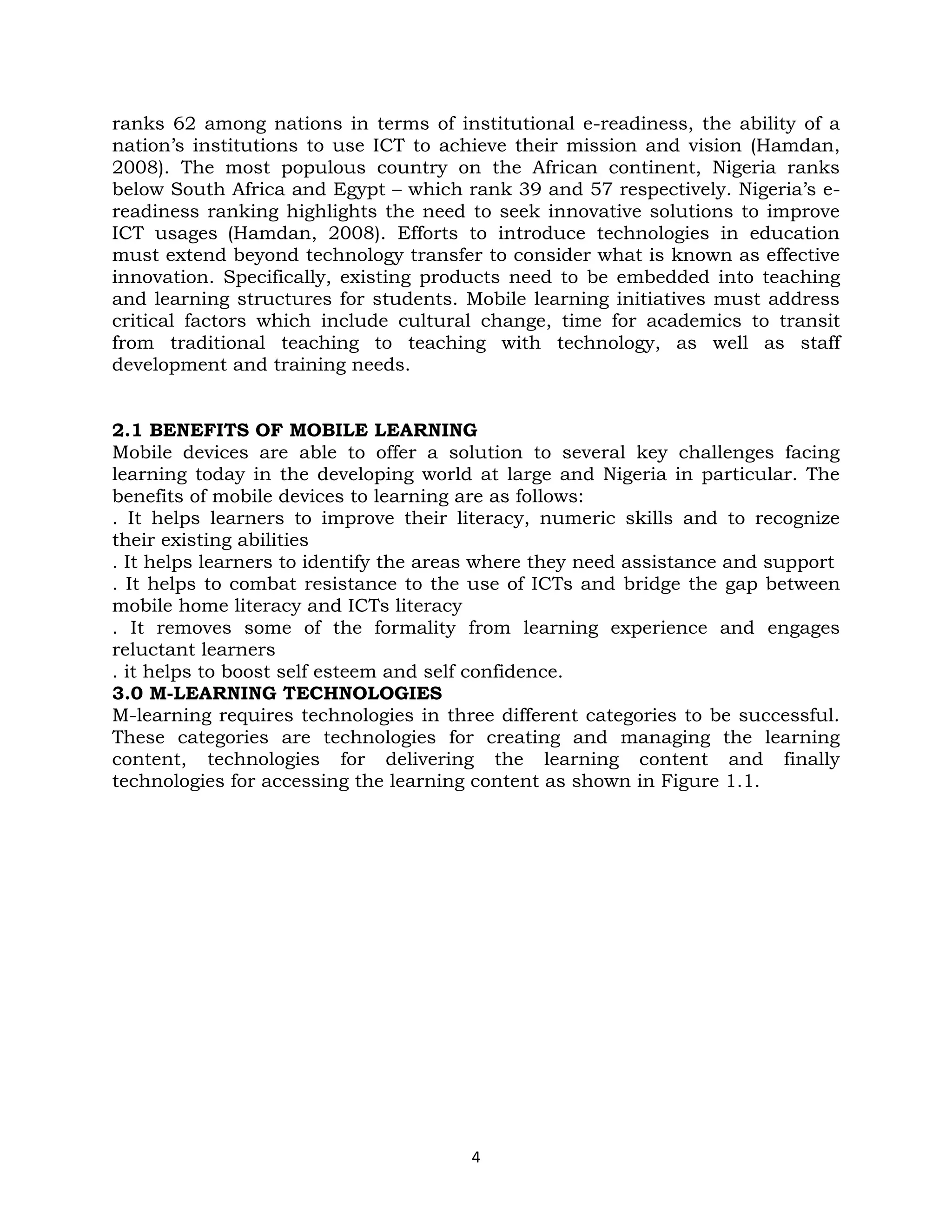 ranks 62 among nations in terms of institutional e-readiness, the ability of a
nation’s institutions to use ICT to achieve their mission and vision (Hamdan,
2008). The most populous country on the African continent, Nigeria ranks
below South Africa and Egypt – which rank 39 and 57 respectively. Nigeria’s e-
readiness ranking highlights the need to seek innovative solutions to improve
ICT usages (Hamdan, 2008). Efforts to introduce technologies in education
must extend beyond technology transfer to consider what is known as effective
innovation. Specifically, existing products need to be embedded into teaching
and learning structures for students. Mobile learning initiatives must address
critical factors which include cultural change, time for academics to transit
from traditional teaching to teaching with technology, as well as staff
development and training needs.


2.1 BENEFITS OF MOBILE LEARNING
Mobile devices are able to offer a solution to several key challenges facing
learning today in the developing world at large and Nigeria in particular. The
benefits of mobile devices to learning are as follows:
. It helps learners to improve their literacy, numeric skills and to recognize
their existing abilities
. It helps learners to identify the areas where they need assistance and support
. It helps to combat resistance to the use of ICTs and bridge the gap between
mobile home literacy and ICTs literacy
. It removes some of the formality from learning experience and engages
reluctant learners
. it helps to boost self esteem and self confidence.
3.0 M-LEARNING TECHNOLOGIES
M-learning requires technologies in three different categories to be successful.
These categories are technologies for creating and managing the learning
content, technologies for delivering the learning content and finally
technologies for accessing the learning content as shown in Figure 1.1.




                                       4
 
