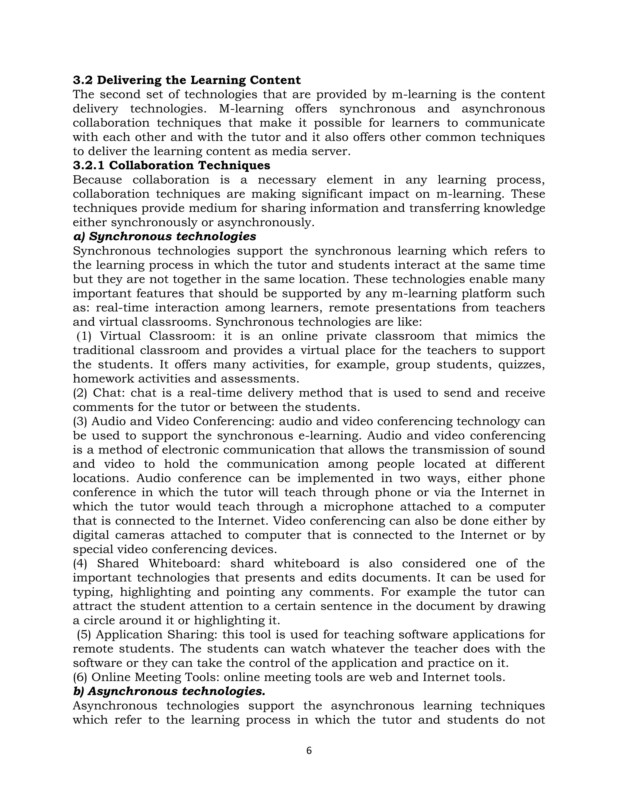 3.2 Delivering the Learning Content
The second set of technologies that are provided by m-learning is the content
delivery technologies. M-learning offers synchronous and asynchronous
collaboration techniques that make it possible for learners to communicate
with each other and with the tutor and it also offers other common techniques
to deliver the learning content as media server.
3.2.1 Collaboration Techniques
Because collaboration is a necessary element in any learning process,
collaboration techniques are making significant impact on m-learning. These
techniques provide medium for sharing information and transferring knowledge
either synchronously or asynchronously.
a) Synchronous technologies
Synchronous technologies support the synchronous learning which refers to
the learning process in which the tutor and students interact at the same time
but they are not together in the same location. These technologies enable many
important features that should be supported by any m-learning platform such
as: real-time interaction among learners, remote presentations from teachers
and virtual classrooms. Synchronous technologies are like:
 (1) Virtual Classroom: it is an online private classroom that mimics the
traditional classroom and provides a virtual place for the teachers to support
the students. It offers many activities, for example, group students, quizzes,
homework activities and assessments.
(2) Chat: chat is a real-time delivery method that is used to send and receive
comments for the tutor or between the students.
(3) Audio and Video Conferencing: audio and video conferencing technology can
be used to support the synchronous e-learning. Audio and video conferencing
is a method of electronic communication that allows the transmission of sound
and video to hold the communication among people located at different
locations. Audio conference can be implemented in two ways, either phone
conference in which the tutor will teach through phone or via the Internet in
which the tutor would teach through a microphone attached to a computer
that is connected to the Internet. Video conferencing can also be done either by
digital cameras attached to computer that is connected to the Internet or by
special video conferencing devices.
(4) Shared Whiteboard: shard whiteboard is also considered one of the
important technologies that presents and edits documents. It can be used for
typing, highlighting and pointing any comments. For example the tutor can
attract the student attention to a certain sentence in the document by drawing
a circle around it or highlighting it.
 (5) Application Sharing: this tool is used for teaching software applications for
remote students. The students can watch whatever the teacher does with the
software or they can take the control of the application and practice on it.
(6) Online Meeting Tools: online meeting tools are web and Internet tools.
b) Asynchronous technologies.
Asynchronous technologies support the asynchronous learning techniques
which refer to the learning process in which the tutor and students do not

                                        6
 
