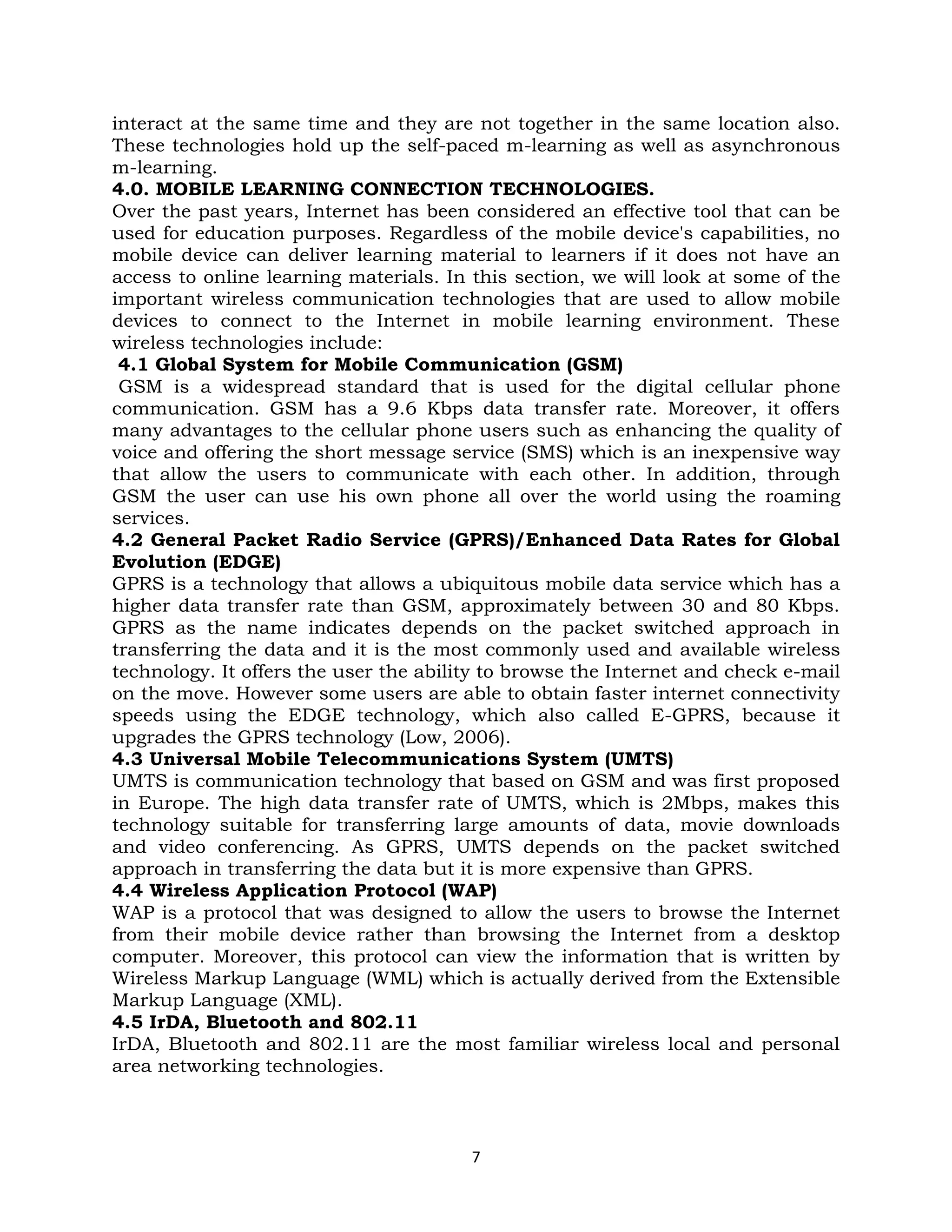 interact at the same time and they are not together in the same location also.
These technologies hold up the self-paced m-learning as well as asynchronous
m-learning.
4.0. MOBILE LEARNING CONNECTION TECHNOLOGIES.
Over the past years, Internet has been considered an effective tool that can be
used for education purposes. Regardless of the mobile device's capabilities, no
mobile device can deliver learning material to learners if it does not have an
access to online learning materials. In this section, we will look at some of the
important wireless communication technologies that are used to allow mobile
devices to connect to the Internet in mobile learning environment. These
wireless technologies include:
 4.1 Global System for Mobile Communication (GSM)
 GSM is a widespread standard that is used for the digital cellular phone
communication. GSM has a 9.6 Kbps data transfer rate. Moreover, it offers
many advantages to the cellular phone users such as enhancing the quality of
voice and offering the short message service (SMS) which is an inexpensive way
that allow the users to communicate with each other. In addition, through
GSM the user can use his own phone all over the world using the roaming
services.
4.2 General Packet Radio Service (GPRS)/Enhanced Data Rates for Global
Evolution (EDGE)
GPRS is a technology that allows a ubiquitous mobile data service which has a
higher data transfer rate than GSM, approximately between 30 and 80 Kbps.
GPRS as the name indicates depends on the packet switched approach in
transferring the data and it is the most commonly used and available wireless
technology. It offers the user the ability to browse the Internet and check e-mail
on the move. However some users are able to obtain faster internet connectivity
speeds using the EDGE technology, which also called E-GPRS, because it
upgrades the GPRS technology (Low, 2006).
4.3 Universal Mobile Telecommunications System (UMTS)
UMTS is communication technology that based on GSM and was first proposed
in Europe. The high data transfer rate of UMTS, which is 2Mbps, makes this
technology suitable for transferring large amounts of data, movie downloads
and video conferencing. As GPRS, UMTS depends on the packet switched
approach in transferring the data but it is more expensive than GPRS.
4.4 Wireless Application Protocol (WAP)
WAP is a protocol that was designed to allow the users to browse the Internet
from their mobile device rather than browsing the Internet from a desktop
computer. Moreover, this protocol can view the information that is written by
Wireless Markup Language (WML) which is actually derived from the Extensible
Markup Language (XML).
4.5 IrDA, Bluetooth and 802.11
IrDA, Bluetooth and 802.11 are the most familiar wireless local and personal
area networking technologies.



                                        7
 