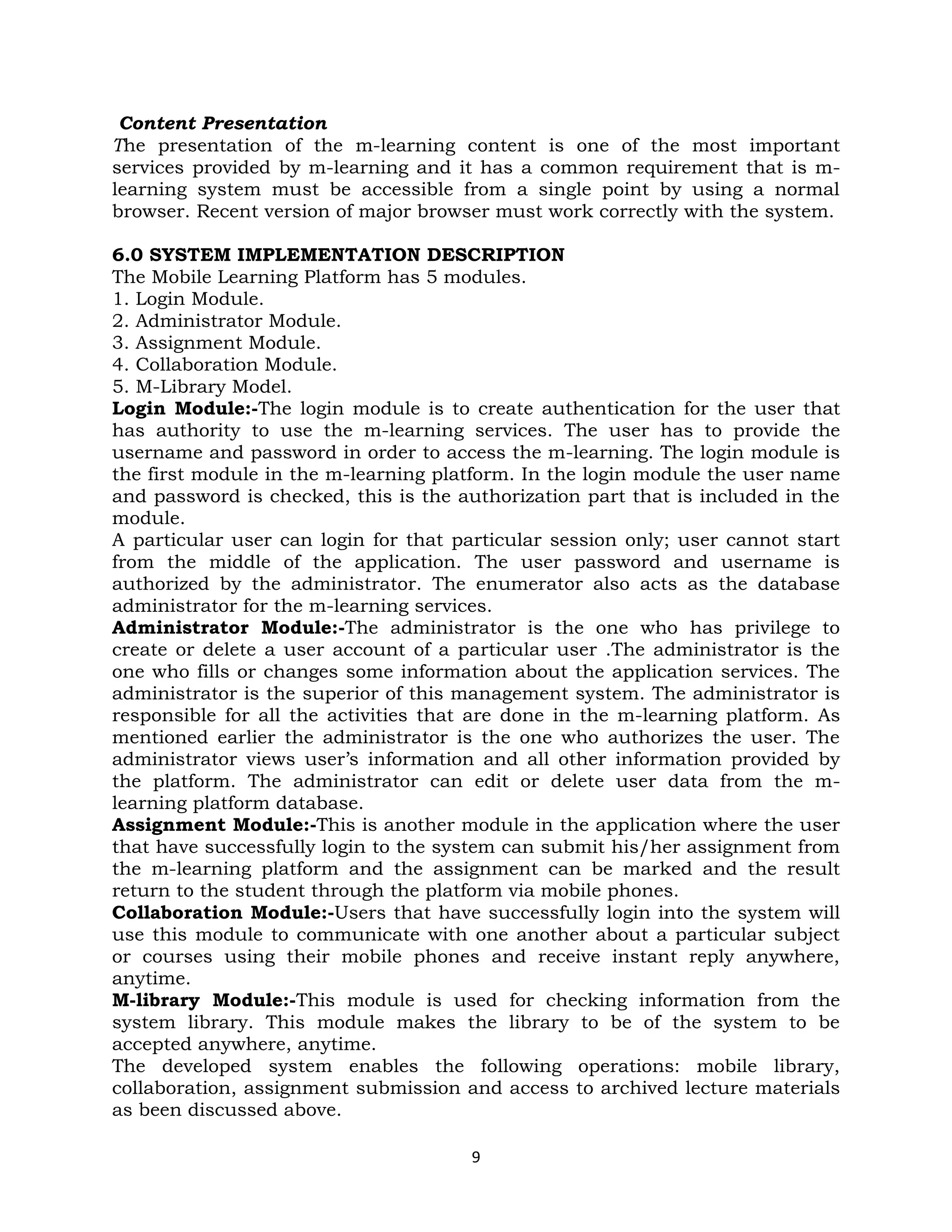 Content Presentation
The presentation of the m-learning content is one of the most important
services provided by m-learning and it has a common requirement that is m-
learning system must be accessible from a single point by using a normal
browser. Recent version of major browser must work correctly with the system.

6.0 SYSTEM IMPLEMENTATION DESCRIPTION
The Mobile Learning Platform has 5 modules.
1. Login Module.
2. Administrator Module.
3. Assignment Module.
4. Collaboration Module.
5. M-Library Model.
Login Module:-The login module is to create authentication for the user that
has authority to use the m-learning services. The user has to provide the
username and password in order to access the m-learning. The login module is
the first module in the m-learning platform. In the login module the user name
and password is checked, this is the authorization part that is included in the
module.
A particular user can login for that particular session only; user cannot start
from the middle of the application. The user password and username is
authorized by the administrator. The enumerator also acts as the database
administrator for the m-learning services.
Administrator Module:-The administrator is the one who has privilege to
create or delete a user account of a particular user .The administrator is the
one who fills or changes some information about the application services. The
administrator is the superior of this management system. The administrator is
responsible for all the activities that are done in the m-learning platform. As
mentioned earlier the administrator is the one who authorizes the user. The
administrator views user’s information and all other information provided by
the platform. The administrator can edit or delete user data from the m-
learning platform database.
Assignment Module:-This is another module in the application where the user
that have successfully login to the system can submit his/her assignment from
the m-learning platform and the assignment can be marked and the result
return to the student through the platform via mobile phones.
Collaboration Module:-Users that have successfully login into the system will
use this module to communicate with one another about a particular subject
or courses using their mobile phones and receive instant reply anywhere,
anytime.
M-library Module:-This module is used for checking information from the
system library. This module makes the library to be of the system to be
accepted anywhere, anytime.
The developed system enables the following operations: mobile library,
collaboration, assignment submission and access to archived lecture materials
as been discussed above.

                                       9
 