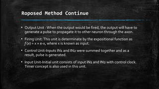 ▪ Output Unit :When the output would be fired, the output will have to
generate a pulse to propagate it to other neuron through the axon.
▪ Firing Unit:This unit is determinate by the expositional function as
f (x) = x × e-x, where x is known as input.
▪ Control Unit-Inputs IN1 and IN2 were summed together and as a
result, pulse is generated.
▪ Input Unit-Initial unit consists of input IN1 and IN2 with control clock.
Timer concept is also used in this unit.
Roposed Method Continue
 