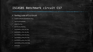 ISCAS85 Benchmark circuit C17
▪ Verilog code of C17 circuit
▪ module c17 (N1,N2,N3,N6,N7,N22,N23);
▪ input N1,N2,N3,N6,N7;
▪ output N22,N23;
▪ wire N10,N11,N16,N19;
▪ nand NAND2_1 (N10, N1, N3);
▪ nand NAND2_2 (N11, N3, N6);
▪ nand NAND2_3 (N16, N2, N11);
▪ nand NAND2_4 (N19, N11, N7);
▪ nand NAND2_5 (N22, N10, N16);
▪ nand NAND2_6 (N23, N16, N19);
▪ endmodule
 