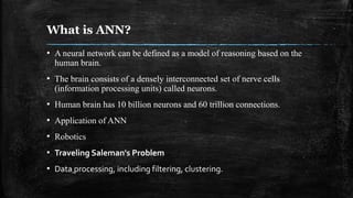 What is ANN?
▪ A neural network can be defined as a model of reasoning based on the
human brain.
▪ The brain consists of a densely interconnected set of nerve cells
(information processing units) called neurons.
▪ Human brain has 10 billion neurons and 60 trillion connections.
▪ Application of ANN
▪ Robotics
▪ Traveling Saleman's Problem
▪ Data processing, including filtering, clustering.
 