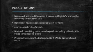 Modell Of ANN
▪ Neuron will activated then when it has output logic is ‘1’ and in other
remaining cases it tends to ‘0’.
▪ Dendrite of neuron is considered as fan-in for node.
▪ axon is considered as fan-out.
▪ Node will burst firing patterns and reproduces spiking pulses in ANN
based combinational circuit.
▪ Proposed neuron method is targeted to ISCAS85-C17 benchmark
circuit.
 