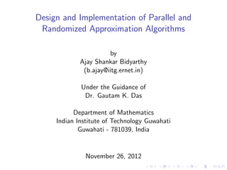 Design and Implementation of Parallel and
Randomized Approximation Algorithms
by
Ajay Shankar Bidyarthy
(b.ajay@iitg.ernet.in)
Under the Guidance of
Dr. Gautam K. Das
Department of Mathematics
Indian Institute of Technology Guwahati
Guwahati - 781039, India
November 26, 2012
 