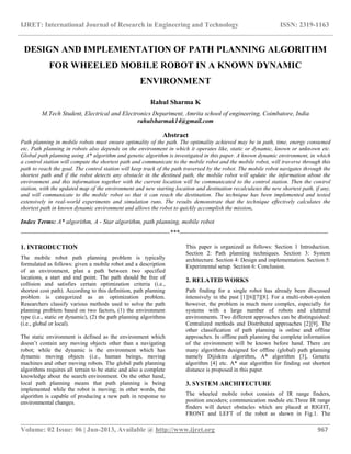 IJRET: International Journal of Research in Engineering and Technology ISSN: 2319-1163
__________________________________________________________________________________________
Volume: 02 Issue: 06 | Jun-2013, Available @ http://www.ijret.org 967
DESIGN AND IMPLEMENTATION OF PATH PLANNING ALGORITHM
FOR WHEELED MOBILE ROBOT IN A KNOWN DYNAMIC
ENVIRONMENT
Rahul Sharma K
M.Tech Student, Electrical and Electronics Department, Amrita school of engineering, Coimbatore, India
rahulsharmak14@gmail.com
Abstract
Path planning in mobile robots must ensure optimality of the path. The optimality achieved may be in path, time, energy consumed
etc. Path planning in robots also depends on the environment in which it operates like, static or dynamic, known or unknown etc.
Global path planning using A* algorithm and genetic algorithm is investigated in this paper. A known dynamic environment, in which
a control station will compute the shortest path and communicate to the mobile robot and the mobile robot, will traverse through this
path to reach the goal. The control station will keep track of the path traversed by the robot. The mobile robot navigates through the
shortest path and if the robot detects any obstacle in the destined path, the mobile robot will update the information about the
environment and this information together with the current location will be communicated to the control station. Then the control
station, with the updated map of the environment and new starting location and destination recalculates the new shortest path, if any,
and will communicate to the mobile robot so that it can reach the destination. The technique has been implemented and tested
extensively in real-world experiments and simulation runs. The results demonstrate that the technique effectively calculates the
shortest path in known dynamic environment and allows the robot to quickly accomplish the mission.
Index Terms: A* algorithm, A - Star algorithm, path planning, mobile robot
-----------------------------------------------------------------------***-----------------------------------------------------------------------
1. INTRODUCTION
The mobile robot path planning problem is typically
formulated as follows: given a mobile robot and a description
of an environment, plan a path between two specified
locations, a start and end point. The path should be free of
collision and satisfies certain optimization criteria (i.e.,
shortest cost path). According to this definition, path planning
problem is categorized as an optimization problem.
Researchers classify various methods used to solve the path
planning problem based on two factors, (1) the environment
type (i.e., static or dynamic), (2) the path planning algorithms
(i.e., global or local).
The static environment is defined as the environment which
doesn’t contain any moving objects other than a navigating
robot; while the dynamic is the environment which has
dynamic moving objects (i.e., human beings, moving
machines and other moving robots. The global path planning
algorithms requires all terrain to be static and also a complete
knowledge about the search environment. On the other hand,
local path planning means that path planning is being
implemented while the robot is moving; in other words, the
algorithm is capable of producing a new path in response to
environmental changes.
This paper is organized as follows: Section 1 Introduction.
Section 2: Path planning techniques. Section 3: System
architecture. Section 4: Design and implementation. Section 5:
Experimental setup. Section 6: Conclusion.
2. RELATED WORKS
Path finding for a single robot has already been discussed
intensively in the past [1][6][7][8]. For a multi-robot-system
however, the problem is much more complex, especially for
systems with a large number of robots and cluttered
environments. Two different approaches can be distinguished:
Centralized methods and Distributed approaches [2][9]. The
other classification of path planning is online and offline
approaches. In offline path planning the complete information
of the environment will be known before hand. There are
many algorithms designed for offline (global) path planning
namely Dijisktra algorithm, A* algorithm [3], Genetic
algorithm [4] etc. A* star algorithm for finding out shortest
distance is proposed in this paper.
3. SYSTEM ARCHITECTURE
The wheeled mobile robot consists of IR range finders,
position encoders; communication module etc.Three IR range
finders will detect obstacles which are placed at RIGHT,
FRONT and LEFT of the robot as shown in Fig.1. The
 
